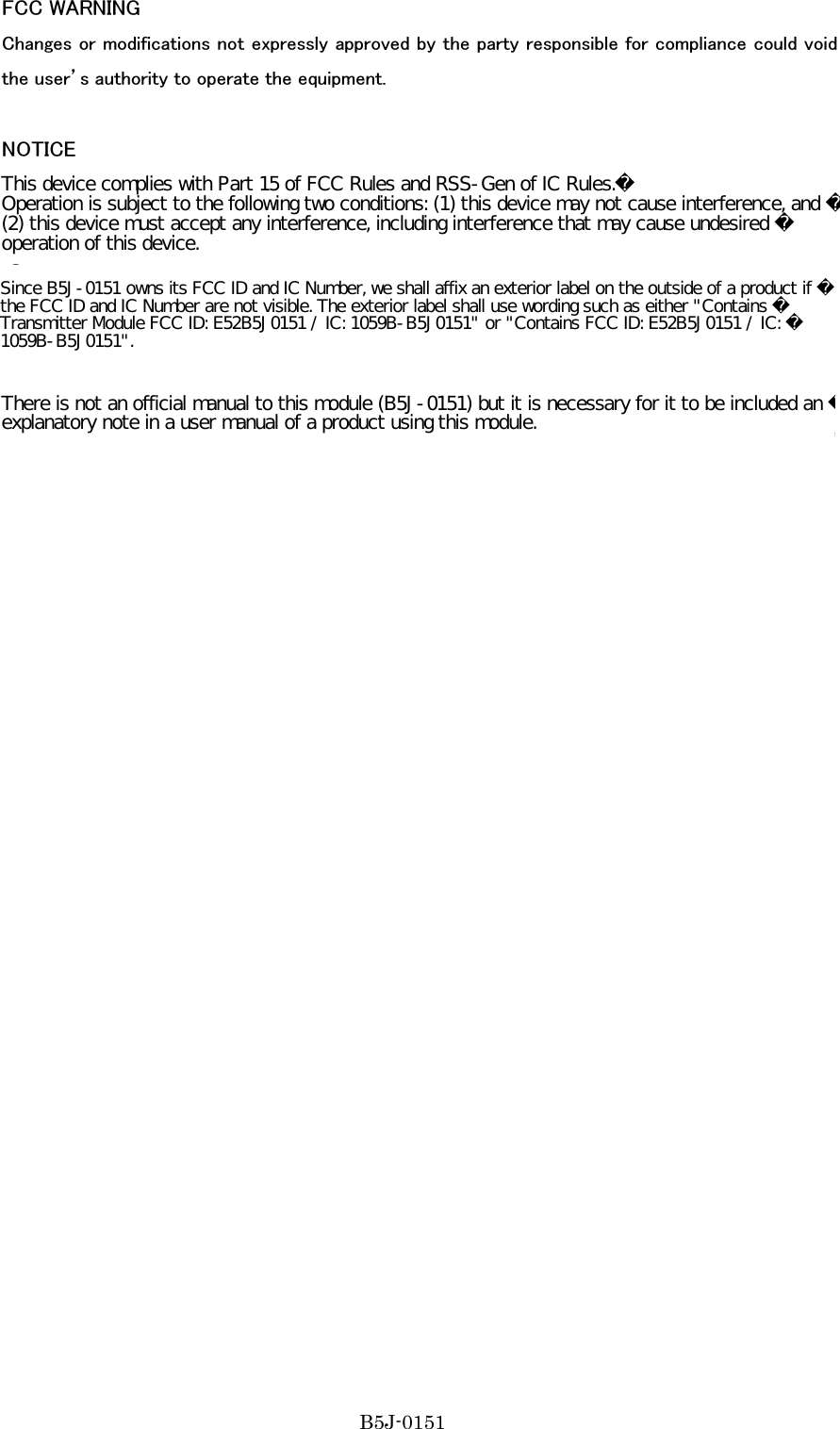 FCC WARNING Changes or modifications not expressly approved by the party responsible for compliance could void the user’s authority to operate the equipment.  NOTICE This  equipment  has  been  tested  and  found  to  comply  with  the  limits  for  a  Class  B  digital  device, pursuant  to  part 15  of  the  FCC  Rules.  These  limits  are  designed  to  provide  reasonable  protection against harmful interference in a residential installation. This equipment generates, uses and can radiate radio frequency energy and, if not installed and used in accordance with the instructions, may cause harmful interference to radio communications. However, there is no guarantee that interference will not occur in a particular installation. If this equipment does cause harmful interference to radio or television reception, which can be determined by turning the equipment off and on, the user is encouraged to try to correct the interference by one or more of the following measures:     -Reorient or relocate the receiving antenna   -Increase the separation between the equipment and receiver.   -Connect the equipment into an outlet on a circuit different from that to which the receiver is connected.   -Consult the dealer or an experienced radio/TV technician for help.      There is not an official manual to this module(B5J0151), but it is necessary for it to be included an explanatory note in a user manual of a product using this module. B5J-0151(B5J-0151)Since B5J-0151 owns its FCC ID and IC Number, we shall affix an exterior label on the outside of a product if the FCC ID and IC Number are not visible. The exterior label shall use wording such as either &quot;Contains Transmitter Module FCC ID: E52B5J0151 / IC: 1059B-B5J0151&quot; or &quot;Contains FCC ID: E52B5J0151 / IC: 1059B-B5J0151&quot;.This device complies with Part 15 of FCC Rules and RSS-Gen of IC Rules.Operation is subject to the following two conditions: (1) this device may not cause interference, and (2) this device must accept any interference, including interference that may cause undesired operation of this device.There is not an official manual to this module (B5J-0151) but it is necessary for it to be included an explanatory note in a user manual of a product using this module.