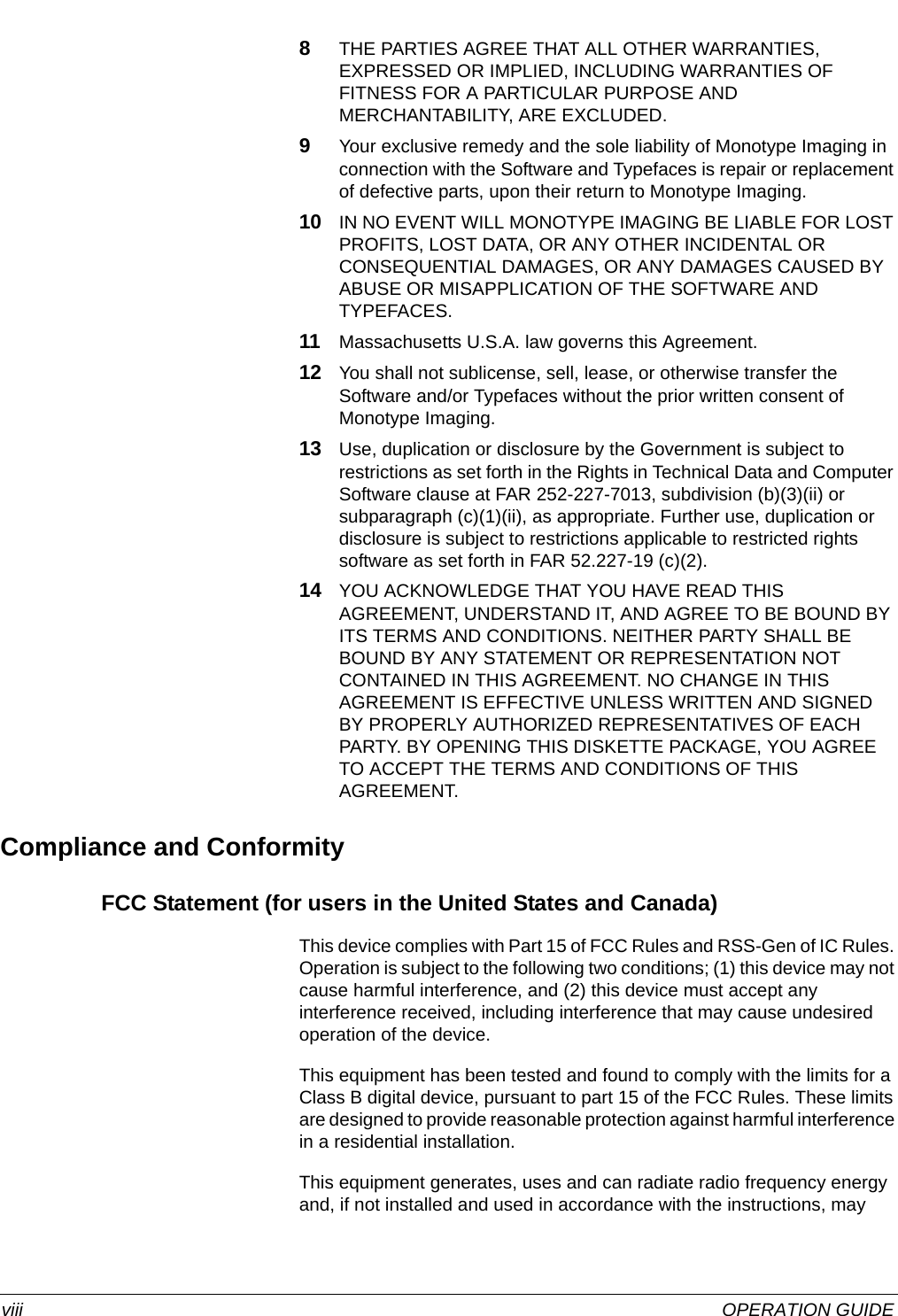  viii OPERATION GUIDE8THE PARTIES AGREE THAT ALL OTHER WARRANTIES, EXPRESSED OR IMPLIED, INCLUDING WARRANTIES OF FITNESS FOR A PARTICULAR PURPOSE AND MERCHANTABILITY, ARE EXCLUDED.9Your exclusive remedy and the sole liability of Monotype Imaging in connection with the Software and Typefaces is repair or replacement of defective parts, upon their return to Monotype Imaging.10 IN NO EVENT WILL MONOTYPE IMAGING BE LIABLE FOR LOST PROFITS, LOST DATA, OR ANY OTHER INCIDENTAL OR CONSEQUENTIAL DAMAGES, OR ANY DAMAGES CAUSED BY ABUSE OR MISAPPLICATION OF THE SOFTWARE AND TYPEFACES.11 Massachusetts U.S.A. law governs this Agreement.12 You shall not sublicense, sell, lease, or otherwise transfer the Software and/or Typefaces without the prior written consent of Monotype Imaging.13 Use, duplication or disclosure by the Government is subject to restrictions as set forth in the Rights in Technical Data and Computer Software clause at FAR 252-227-7013, subdivision (b)(3)(ii) or subparagraph (c)(1)(ii), as appropriate. Further use, duplication or disclosure is subject to restrictions applicable to restricted rights software as set forth in FAR 52.227-19 (c)(2).14 YOU ACKNOWLEDGE THAT YOU HAVE READ THIS AGREEMENT, UNDERSTAND IT, AND AGREE TO BE BOUND BY ITS TERMS AND CONDITIONS. NEITHER PARTY SHALL BE BOUND BY ANY STATEMENT OR REPRESENTATION NOT CONTAINED IN THIS AGREEMENT. NO CHANGE IN THIS AGREEMENT IS EFFECTIVE UNLESS WRITTEN AND SIGNED BY PROPERLY AUTHORIZED REPRESENTATIVES OF EACH PARTY. BY OPENING THIS DISKETTE PACKAGE, YOU AGREE TO ACCEPT THE TERMS AND CONDITIONS OF THIS AGREEMENT.Compliance and ConformityFCC Statement (for users in the United States and Canada)This device complies with Part 15 of FCC Rules and RSS-Gen of IC Rules. Operation is subject to the following two conditions; (1) this device may not cause harmful interference, and (2) this device must accept any interference received, including interference that may cause undesired operation of the device.This equipment has been tested and found to comply with the limits for a Class B digital device, pursuant to part 15 of the FCC Rules. These limits are designed to provide reasonable protection against harmful interference in a residential installation.This equipment generates, uses and can radiate radio frequency energy and, if not installed and used in accordance with the instructions, may 