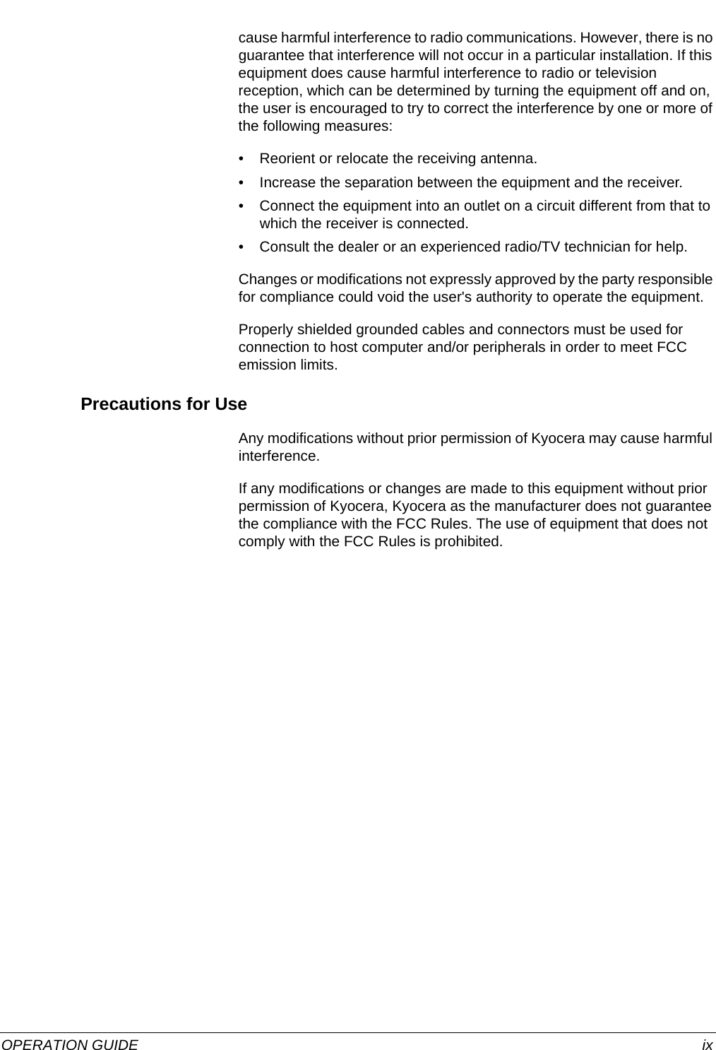  OPERATION GUIDE ixcause harmful interference to radio communications. However, there is no guarantee that interference will not occur in a particular installation. If this equipment does cause harmful interference to radio or television reception, which can be determined by turning the equipment off and on, the user is encouraged to try to correct the interference by one or more of the following measures:• Reorient or relocate the receiving antenna.• Increase the separation between the equipment and the receiver.• Connect the equipment into an outlet on a circuit different from that to which the receiver is connected.• Consult the dealer or an experienced radio/TV technician for help.Changes or modifications not expressly approved by the party responsible for compliance could void the user&apos;s authority to operate the equipment.Properly shielded grounded cables and connectors must be used for connection to host computer and/or peripherals in order to meet FCC emission limits.Precautions for UseAny modifications without prior permission of Kyocera may cause harmful interference.If any modifications or changes are made to this equipment without prior permission of Kyocera, Kyocera as the manufacturer does not guarantee the compliance with the FCC Rules. The use of equipment that does not comply with the FCC Rules is prohibited.