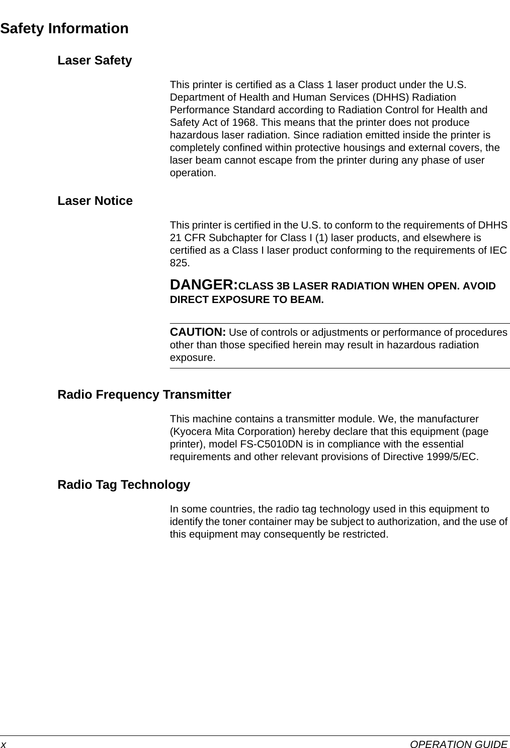  xOPERATION GUIDESafety InformationLaser SafetyThis printer is certified as a Class 1 laser product under the U.S. Department of Health and Human Services (DHHS) Radiation Performance Standard according to Radiation Control for Health and Safety Act of 1968. This means that the printer does not produce hazardous laser radiation. Since radiation emitted inside the printer is completely confined within protective housings and external covers, the laser beam cannot escape from the printer during any phase of user operation.Laser NoticeThis printer is certified in the U.S. to conform to the requirements of DHHS 21 CFR Subchapter for Class I (1) laser products, and elsewhere is certified as a Class I laser product conforming to the requirements of IEC 825.DANGER:CLASS 3B LASER RADIATION WHEN OPEN. AVOID DIRECT EXPOSURE TO BEAM.CAUTION: Use of controls or adjustments or performance of procedures other than those specified herein may result in hazardous radiation exposure.Radio Frequency TransmitterThis machine contains a transmitter module. We, the manufacturer (Kyocera Mita Corporation) hereby declare that this equipment (page printer), model FS-C5010DN is in compliance with the essential requirements and other relevant provisions of Directive 1999/5/EC.Radio Tag TechnologyIn some countries, the radio tag technology used in this equipment to identify the toner container may be subject to authorization, and the use of this equipment may consequently be restricted.