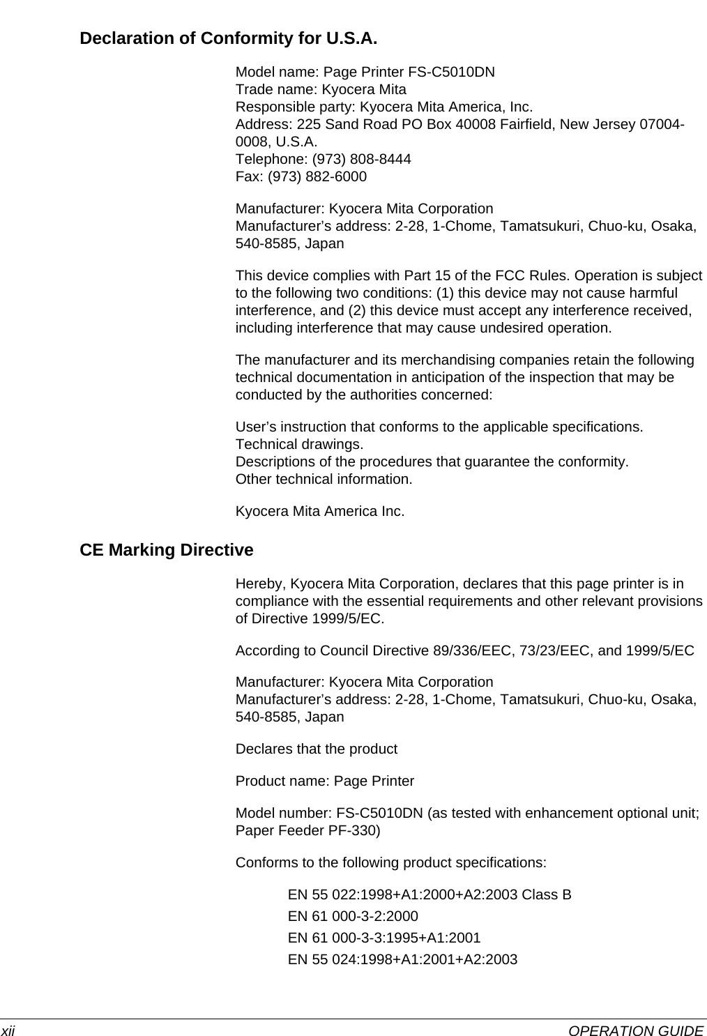  xii OPERATION GUIDEDeclaration of Conformity for U.S.A.Model name: Page Printer FS-C5010DN Trade name: Kyocera Mita Responsible party: Kyocera Mita America, Inc. Address: 225 Sand Road PO Box 40008 Fairfield, New Jersey 07004-0008, U.S.A. Telephone: (973) 808-8444 Fax: (973) 882-6000Manufacturer: Kyocera Mita Corporation Manufacturer’s address: 2-28, 1-Chome, Tamatsukuri, Chuo-ku, Osaka, 540-8585, JapanThis device complies with Part 15 of the FCC Rules. Operation is subject to the following two conditions: (1) this device may not cause harmful interference, and (2) this device must accept any interference received, including interference that may cause undesired operation.The manufacturer and its merchandising companies retain the following technical documentation in anticipation of the inspection that may be conducted by the authorities concerned:User’s instruction that conforms to the applicable specifications. Technical drawings. Descriptions of the procedures that guarantee the conformity. Other technical information.Kyocera Mita America Inc.CE Marking DirectiveHereby, Kyocera Mita Corporation, declares that this page printer is in compliance with the essential requirements and other relevant provisions of Directive 1999/5/EC. According to Council Directive 89/336/EEC, 73/23/EEC, and 1999/5/ECManufacturer: Kyocera Mita Corporation Manufacturer’s address: 2-28, 1-Chome, Tamatsukuri, Chuo-ku, Osaka, 540-8585, JapanDeclares that the productProduct name: Page PrinterModel number: FS-C5010DN (as tested with enhancement optional unit; Paper Feeder PF-330)Conforms to the following product specifications:EN 55 022:1998+A1:2000+A2:2003 Class BEN 61 000-3-2:2000EN 61 000-3-3:1995+A1:2001EN 55 024:1998+A1:2001+A2:2003