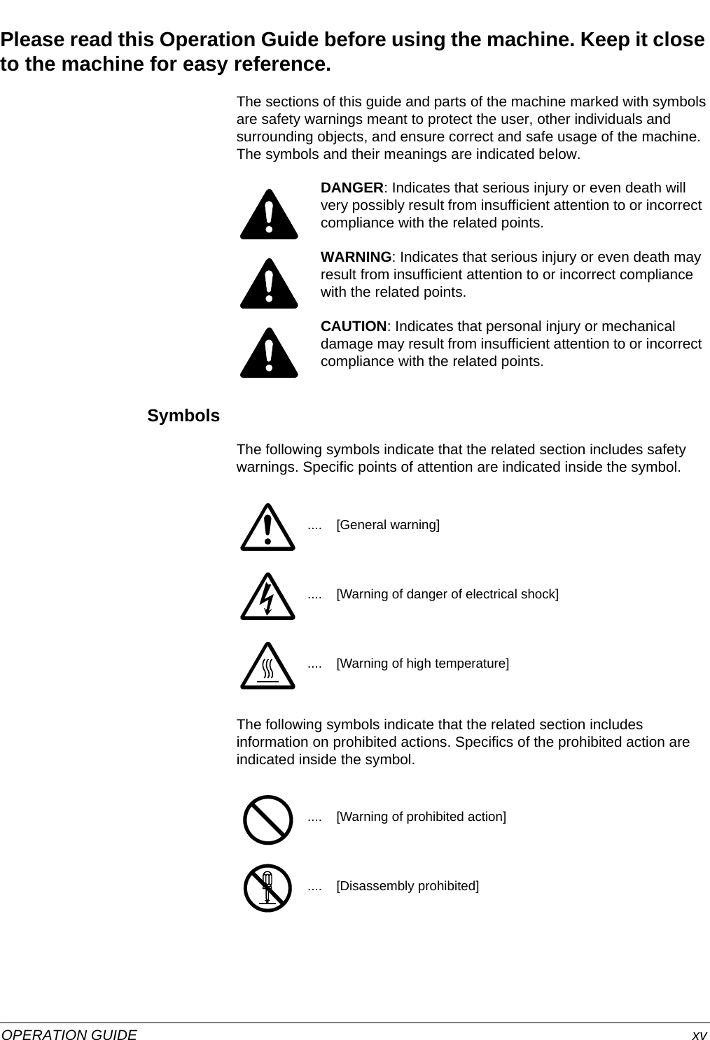  OPERATION GUIDE xvPlease read this Operation Guide before using the machine. Keep it close to the machine for easy reference.The sections of this guide and parts of the machine marked with symbols are safety warnings meant to protect the user, other individuals and surrounding objects, and ensure correct and safe usage of the machine. The symbols and their meanings are indicated below.SymbolsThe following symbols indicate that the related section includes safety warnings. Specific points of attention are indicated inside the symbol.The following symbols indicate that the related section includes information on prohibited actions. Specifics of the prohibited action are indicated inside the symbol. DANGER: Indicates that serious injury or even death will very possibly result from insufficient attention to or incorrect compliance with the related points. WARNING: Indicates that serious injury or even death may result from insufficient attention to or incorrect compliance with the related points. CAUTION: Indicates that personal injury or mechanical damage may result from insufficient attention to or incorrect compliance with the related points. .... [General warning].... [Warning of danger of electrical shock].... [Warning of high temperature].... [Warning of prohibited action].... [Disassembly prohibited]