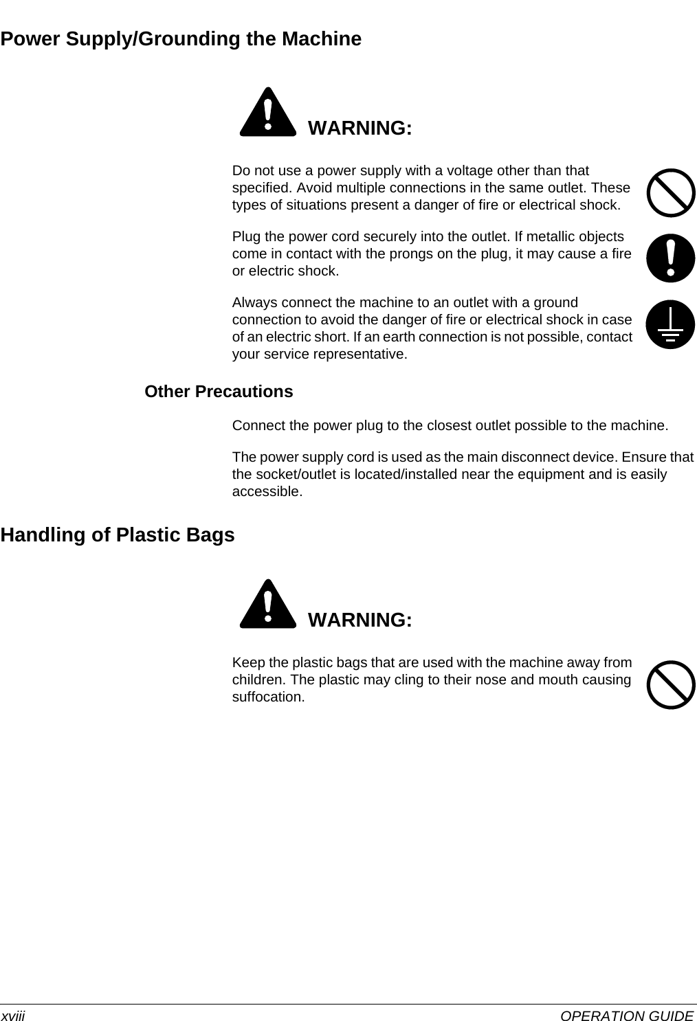  xviii OPERATION GUIDEPower Supply/Grounding the Machine WARNING:Do not use a power supply with a voltage other than that specified. Avoid multiple connections in the same outlet. These types of situations present a danger of fire or electrical shock. Plug the power cord securely into the outlet. If metallic objects come in contact with the prongs on the plug, it may cause a fire or electric shock. Always connect the machine to an outlet with a ground connection to avoid the danger of fire or electrical shock in case of an electric short. If an earth connection is not possible, contact your service representative. Other PrecautionsConnect the power plug to the closest outlet possible to the machine.The power supply cord is used as the main disconnect device. Ensure that the socket/outlet is located/installed near the equipment and is easily accessible.Handling of Plastic Bags WARNING:Keep the plastic bags that are used with the machine away from children. The plastic may cling to their nose and mouth causing suffocation. 