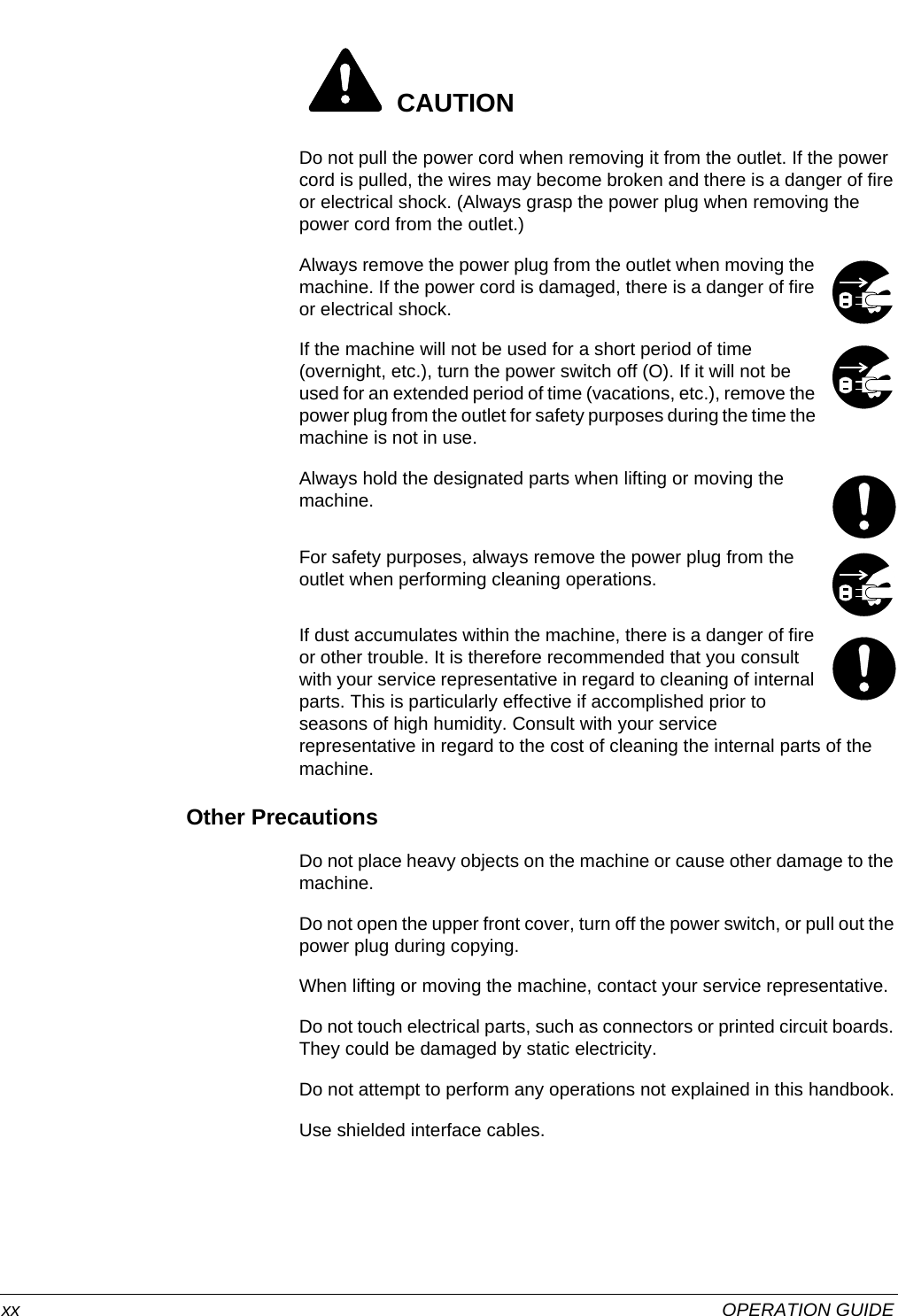  xx OPERATION GUIDE CAUTIONDo not pull the power cord when removing it from the outlet. If the power cord is pulled, the wires may become broken and there is a danger of fire or electrical shock. (Always grasp the power plug when removing the power cord from the outlet.)Always remove the power plug from the outlet when moving the machine. If the power cord is damaged, there is a danger of fire or electrical shock.If the machine will not be used for a short period of time (overnight, etc.), turn the power switch off (O). If it will not be used for an extended period of time (vacations, etc.), remove the power plug from the outlet for safety purposes during the time the machine is not in use.Always hold the designated parts when lifting or moving the machine.For safety purposes, always remove the power plug from the outlet when performing cleaning operations.If dust accumulates within the machine, there is a danger of fire or other trouble. It is therefore recommended that you consult with your service representative in regard to cleaning of internal parts. This is particularly effective if accomplished prior to seasons of high humidity. Consult with your service representative in regard to the cost of cleaning the internal parts of the machine.Other PrecautionsDo not place heavy objects on the machine or cause other damage to the machine.Do not open the upper front cover, turn off the power switch, or pull out the power plug during copying.When lifting or moving the machine, contact your service representative.Do not touch electrical parts, such as connectors or printed circuit boards. They could be damaged by static electricity.Do not attempt to perform any operations not explained in this handbook.Use shielded interface cables.