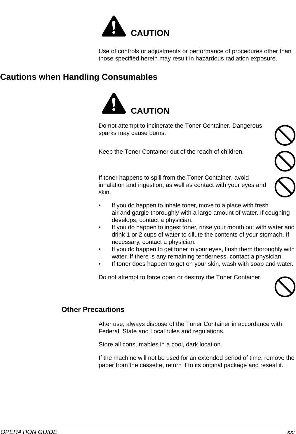  OPERATION GUIDE xxi CAUTIONUse of controls or adjustments or performance of procedures other than those specified herein may result in hazardous radiation exposure.Cautions when Handling Consumables CAUTIONDo not attempt to incinerate the Toner Container. Dangerous sparks may cause burns.Keep the Toner Container out of the reach of children.If toner happens to spill from the Toner Container, avoid inhalation and ingestion, as well as contact with your eyes and skin.• If you do happen to inhale toner, move to a place with fresh air and gargle thoroughly with a large amount of water. If coughing develops, contact a physician.• If you do happen to ingest toner, rinse your mouth out with water and drink 1 or 2 cups of water to dilute the contents of your stomach. If necessary, contact a physician.• If you do happen to get toner in your eyes, flush them thoroughly with water. If there is any remaining tenderness, contact a physician.• If toner does happen to get on your skin, wash with soap and water.Do not attempt to force open or destroy the Toner Container.Other PrecautionsAfter use, always dispose of the Toner Container in accordance with Federal, State and Local rules and regulations.Store all consumables in a cool, dark location.If the machine will not be used for an extended period of time, remove the paper from the cassette, return it to its original package and reseal it.