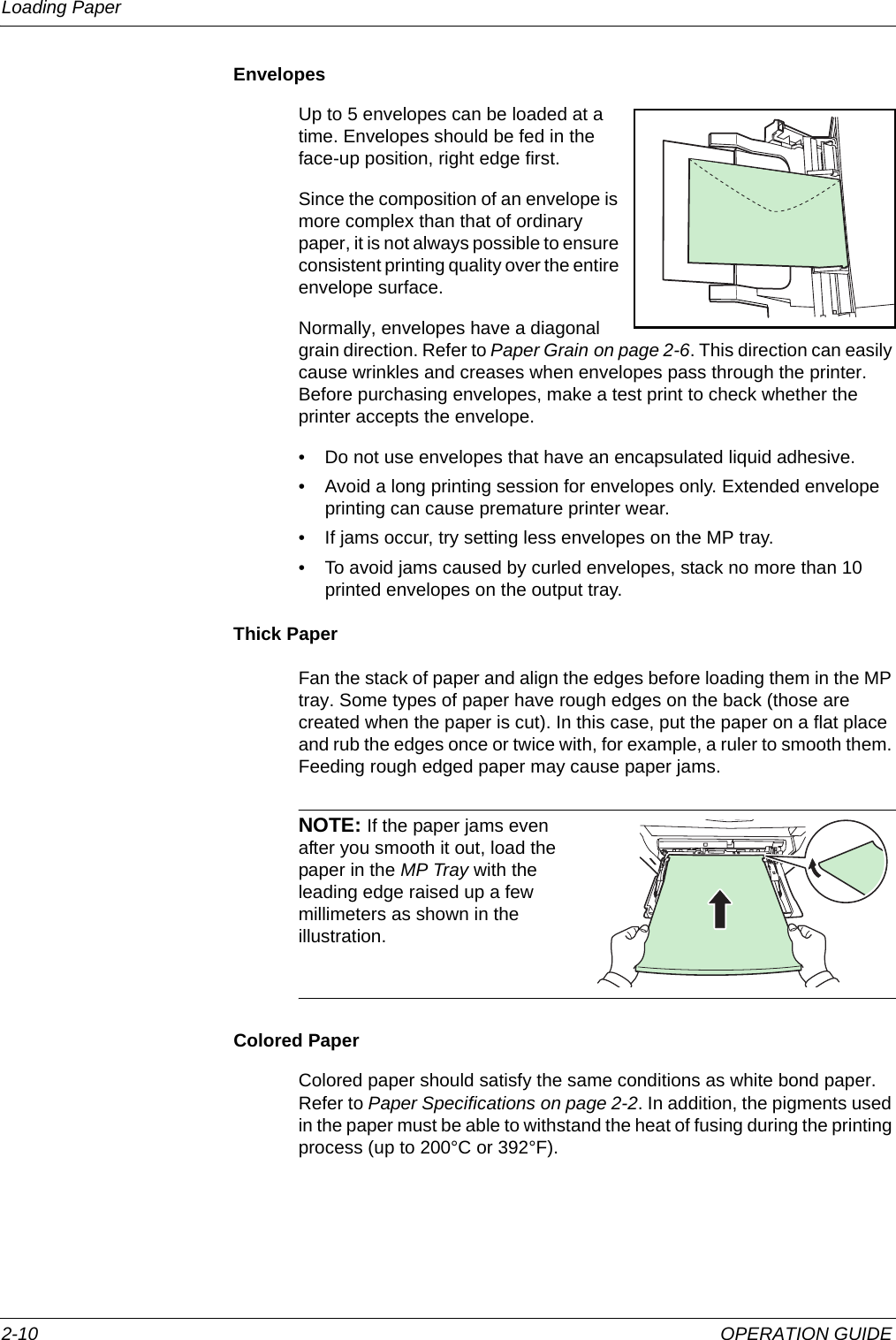 Loading Paper 2-10 OPERATION GUIDEEnvelopesUp to 5 envelopes can be loaded at a time. Envelopes should be fed in the face-up position, right edge first.Since the composition of an envelope is more complex than that of ordinary paper, it is not always possible to ensure consistent printing quality over the entire envelope surface.Normally, envelopes have a diagonal grain direction. Refer to Paper Grain on page 2-6. This direction can easily cause wrinkles and creases when envelopes pass through the printer. Before purchasing envelopes, make a test print to check whether the printer accepts the envelope. • Do not use envelopes that have an encapsulated liquid adhesive.• Avoid a long printing session for envelopes only. Extended envelope printing can cause premature printer wear.• If jams occur, try setting less envelopes on the MP tray.• To avoid jams caused by curled envelopes, stack no more than 10 printed envelopes on the output tray. Thick PaperFan the stack of paper and align the edges before loading them in the MP tray. Some types of paper have rough edges on the back (those are created when the paper is cut). In this case, put the paper on a flat place and rub the edges once or twice with, for example, a ruler to smooth them. Feeding rough edged paper may cause paper jams.NOTE: If the paper jams even after you smooth it out, load the paper in the MP Tray with the leading edge raised up a few millimeters as shown in the illustration.Colored PaperColored paper should satisfy the same conditions as white bond paper. Refer to Paper Specifications on page 2-2. In addition, the pigments used in the paper must be able to withstand the heat of fusing during the printing process (up to 200°C or 392°F).