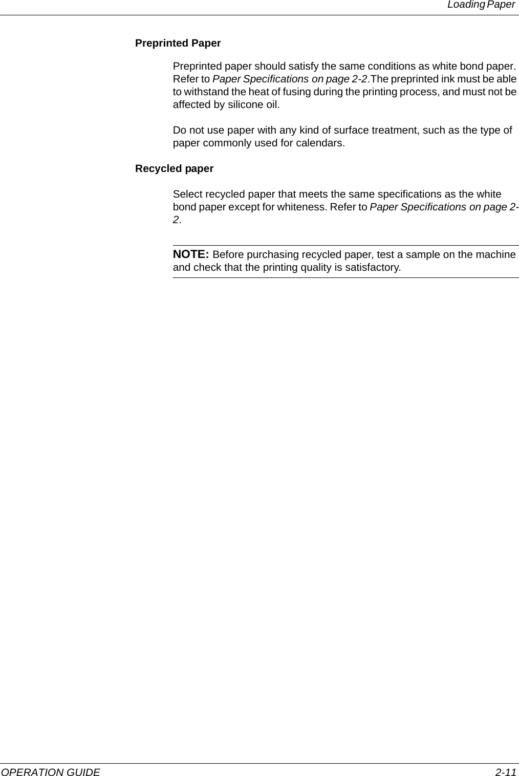 Loading Paper OPERATION GUIDE 2-11Preprinted PaperPreprinted paper should satisfy the same conditions as white bond paper. Refer to Paper Specifications on page 2-2.The preprinted ink must be able to withstand the heat of fusing during the printing process, and must not be affected by silicone oil.Do not use paper with any kind of surface treatment, such as the type of paper commonly used for calendars.Recycled paperSelect recycled paper that meets the same specifications as the white bond paper except for whiteness. Refer to Paper Specifications on page 2-2.NOTE: Before purchasing recycled paper, test a sample on the machine and check that the printing quality is satisfactory.