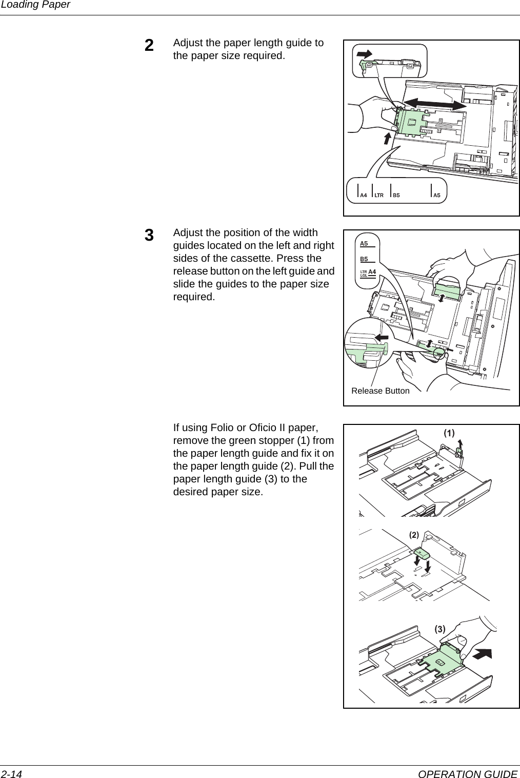 Loading Paper 2-14 OPERATION GUIDE2Adjust the paper length guide to the paper size required.3Adjust the position of the width guides located on the left and right sides of the cassette. Press the release button on the left guide and slide the guides to the paper size required.If using Folio or Oficio II paper, remove the green stopper (1) from the paper length guide and fix it on the paper length guide (2). Pull the paper length guide (3) to the desired paper size.Release Button