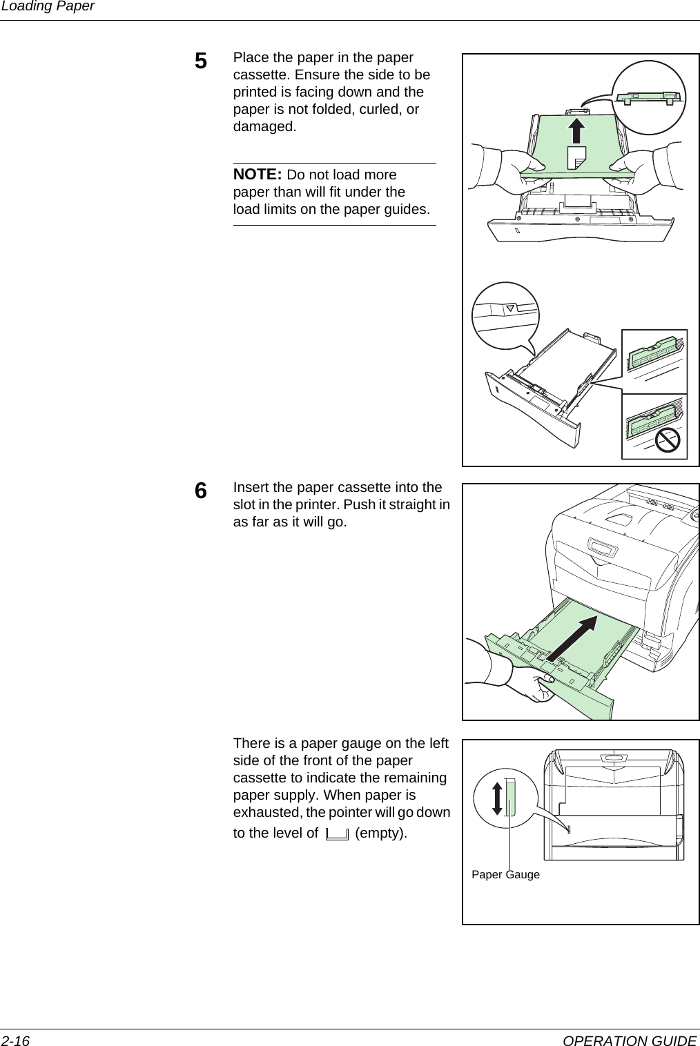 Loading Paper 2-16 OPERATION GUIDE5Place the paper in the paper cassette. Ensure the side to be printed is facing down and the paper is not folded, curled, or damaged.NOTE: Do not load more paper than will fit under the load limits on the paper guides.6Insert the paper cassette into the slot in the printer. Push it straight in as far as it will go.There is a paper gauge on the left side of the front of the paper cassette to indicate the remaining paper supply. When paper is exhausted, the pointer will go down to the level of   (empty).Paper Gauge