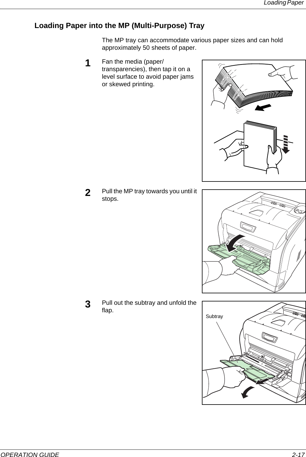 Loading Paper OPERATION GUIDE 2-17Loading Paper into the MP (Multi-Purpose) TrayThe MP tray can accommodate various paper sizes and can hold approximately 50 sheets of paper.1Fan the media (paper/transparencies), then tap it on a level surface to avoid paper jams or skewed printing.2Pull the MP tray towards you until it stops.3Pull out the subtray and unfold the flap. Subtray