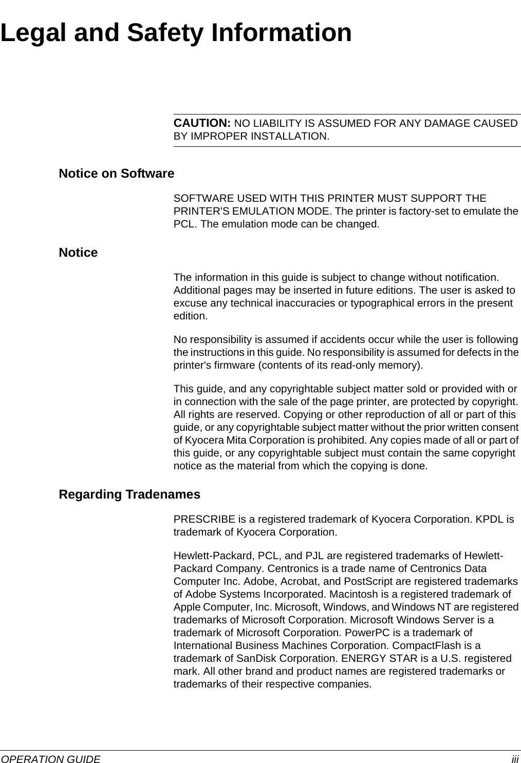  OPERATION GUIDE iiiLegal and Safety InformationCAUTION: NO LIABILITY IS ASSUMED FOR ANY DAMAGE CAUSED BY IMPROPER INSTALLATION.Notice on SoftwareSOFTWARE USED WITH THIS PRINTER MUST SUPPORT THE PRINTER&apos;S EMULATION MODE. The printer is factory-set to emulate the PCL. The emulation mode can be changed.NoticeThe information in this guide is subject to change without notification. Additional pages may be inserted in future editions. The user is asked to excuse any technical inaccuracies or typographical errors in the present edition.No responsibility is assumed if accidents occur while the user is following the instructions in this guide. No responsibility is assumed for defects in the printer&apos;s firmware (contents of its read-only memory).This guide, and any copyrightable subject matter sold or provided with or in connection with the sale of the page printer, are protected by copyright. All rights are reserved. Copying or other reproduction of all or part of this guide, or any copyrightable subject matter without the prior written consent of Kyocera Mita Corporation is prohibited. Any copies made of all or part of this guide, or any copyrightable subject must contain the same copyright notice as the material from which the copying is done.Regarding TradenamesPRESCRIBE is a registered trademark of Kyocera Corporation. KPDL is trademark of Kyocera Corporation.Hewlett-Packard, PCL, and PJL are registered trademarks of Hewlett-Packard Company. Centronics is a trade name of Centronics Data Computer Inc. Adobe, Acrobat, and PostScript are registered trademarks of Adobe Systems Incorporated. Macintosh is a registered trademark of Apple Computer, Inc. Microsoft, Windows, and Windows NT are registered trademarks of Microsoft Corporation. Microsoft Windows Server is a trademark of Microsoft Corporation. PowerPC is a trademark of International Business Machines Corporation. CompactFlash is a trademark of SanDisk Corporation. ENERGY STAR is a U.S. registered mark. All other brand and product names are registered trademarks or trademarks of their respective companies. 