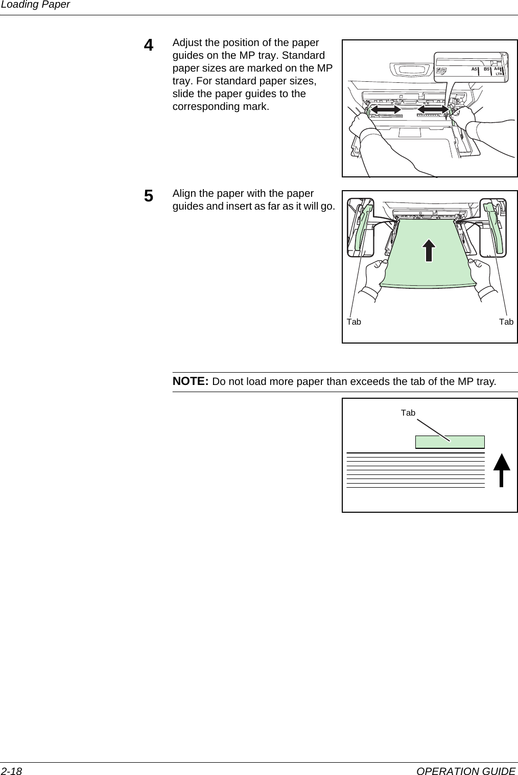 Loading Paper 2-18 OPERATION GUIDE4Adjust the position of the paper guides on the MP tray. Standard paper sizes are marked on the MP tray. For standard paper sizes, slide the paper guides to the corresponding mark.5Align the paper with the paper guides and insert as far as it will go.NOTE: Do not load more paper than exceeds the tab of the MP tray.A4LTRB5A5Tab TabTab