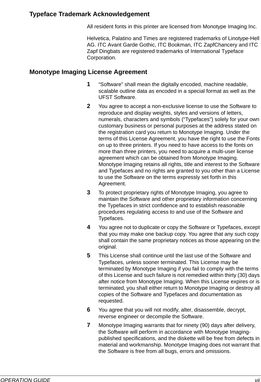  OPERATION GUIDE viiTypeface Trademark AcknowledgementAll resident fonts in this printer are licensed from Monotype Imaging Inc.Helvetica, Palatino and Times are registered trademarks of Linotype-Hell AG. ITC Avant Garde Gothic, ITC Bookman, ITC ZapfChancery and ITC Zapf Dingbats are registered trademarks of International Typeface Corporation.Monotype Imaging License Agreement1“Software” shall mean the digitally encoded, machine readable, scalable outline data as encoded in a special format as well as the UFST Software.2You agree to accept a non-exclusive license to use the Software to reproduce and display weights, styles and versions of letters, numerals, characters and symbols (“Typefaces”) solely for your own customary business or personal purposes at the address stated on the registration card you return to Monotype Imaging. Under the terms of this License Agreement, you have the right to use the Fonts on up to three printers. If you need to have access to the fonts on more than three printers, you need to acquire a multi-user license agreement which can be obtained from Monotype Imaging. Monotype Imaging retains all rights, title and interest to the Software and Typefaces and no rights are granted to you other than a License to use the Software on the terms expressly set forth in this Agreement.3To protect proprietary rights of Monotype Imaging, you agree to maintain the Software and other proprietary information concerning the Typefaces in strict confidence and to establish reasonable procedures regulating access to and use of the Software and Typefaces.4You agree not to duplicate or copy the Software or Typefaces, except that you may make one backup copy. You agree that any such copy shall contain the same proprietary notices as those appearing on the original.5This License shall continue until the last use of the Software and Typefaces, unless sooner terminated. This License may be terminated by Monotype Imaging if you fail to comply with the terms of this License and such failure is not remedied within thirty (30) days after notice from Monotype Imaging. When this License expires or is terminated, you shall either return to Monotype Imaging or destroy all copies of the Software and Typefaces and documentation as requested.6You agree that you will not modify, alter, disassemble, decrypt, reverse engineer or decompile the Software.7Monotype Imaging warrants that for ninety (90) days after delivery, the Software will perform in accordance with Monotype Imaging-published specifications, and the diskette will be free from defects in material and workmanship. Monotype Imaging does not warrant that the Software is free from all bugs, errors and omissions.