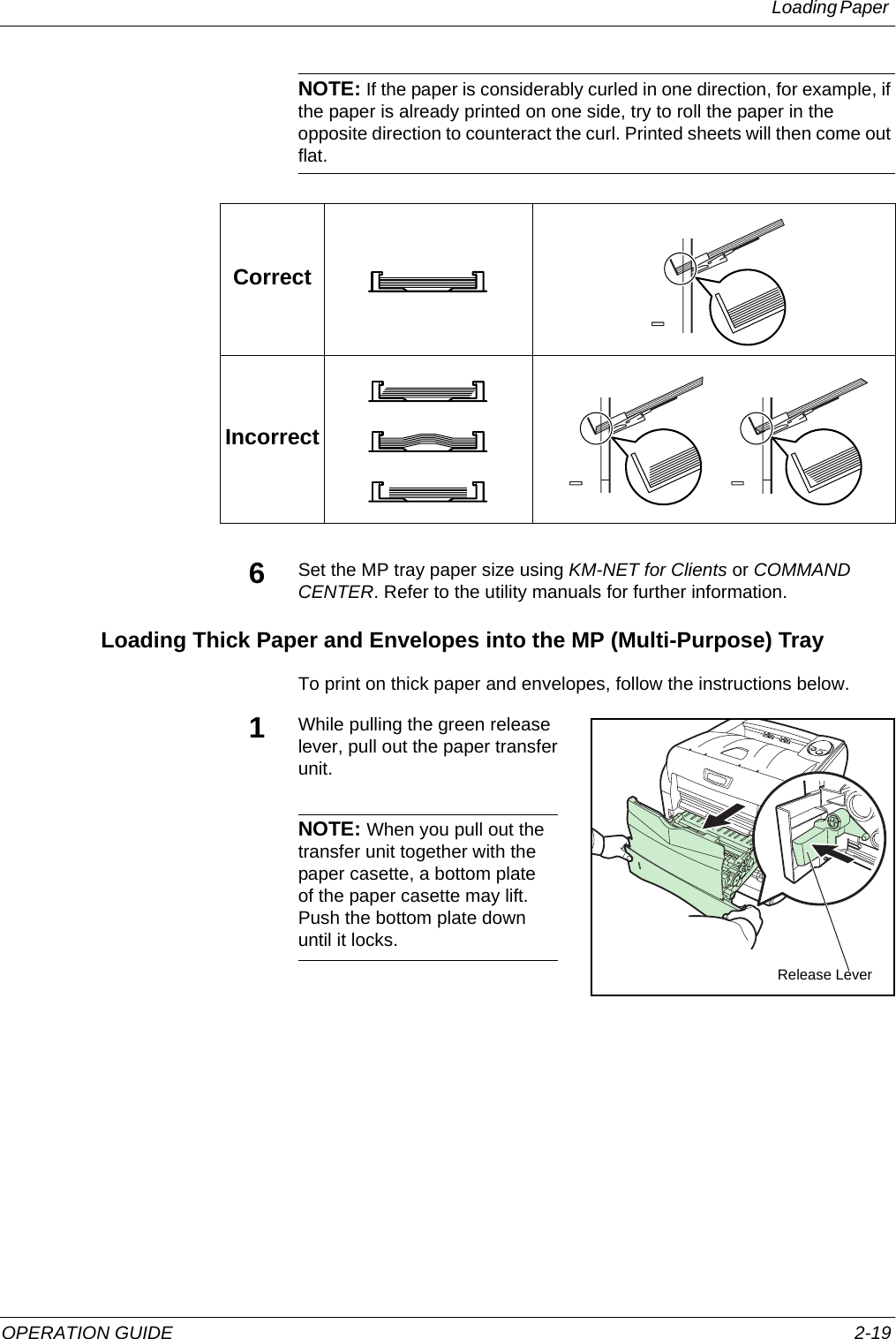 Loading Paper OPERATION GUIDE 2-19NOTE: If the paper is considerably curled in one direction, for example, if the paper is already printed on one side, try to roll the paper in the opposite direction to counteract the curl. Printed sheets will then come out flat.6Set the MP tray paper size using KM-NET for Clients or COMMAND CENTER. Refer to the utility manuals for further information.Loading Thick Paper and Envelopes into the MP (Multi-Purpose) TrayTo print on thick paper and envelopes, follow the instructions below.1While pulling the green release lever, pull out the paper transfer unit.NOTE: When you pull out the transfer unit together with the paper casette, a bottom plate of the paper casette may lift. Push the bottom plate down until it locks.CorrectIncorrectRelease Lever