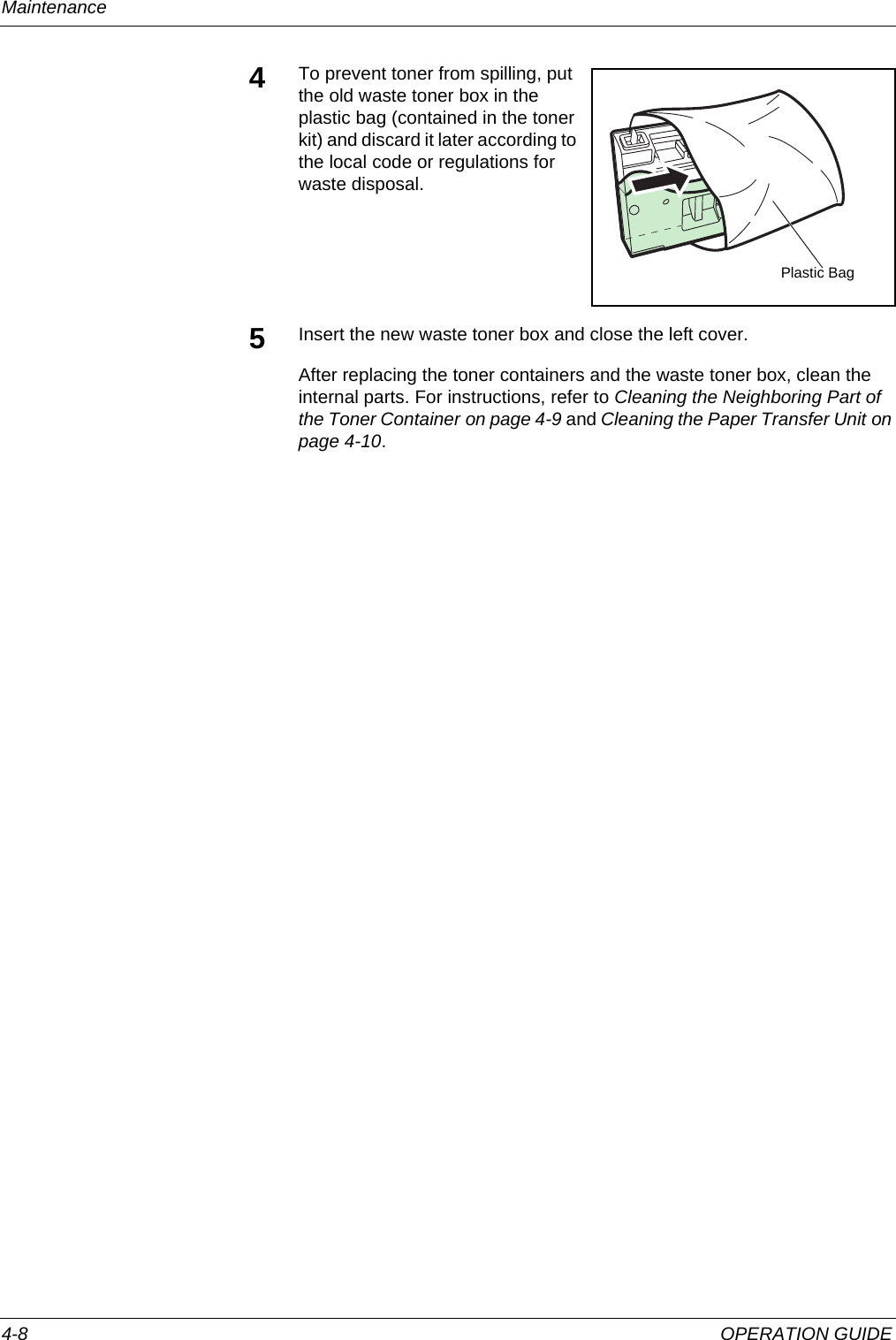 Maintenance 4-8 OPERATION GUIDE4To prevent toner from spilling, put the old waste toner box in the plastic bag (contained in the toner kit) and discard it later according to the local code or regulations for waste disposal.5Insert the new waste toner box and close the left cover. After replacing the toner containers and the waste toner box, clean the internal parts. For instructions, refer to Cleaning the Neighboring Part of the Toner Container on page 4-9 and Cleaning the Paper Transfer Unit on page 4-10.Plastic Bag