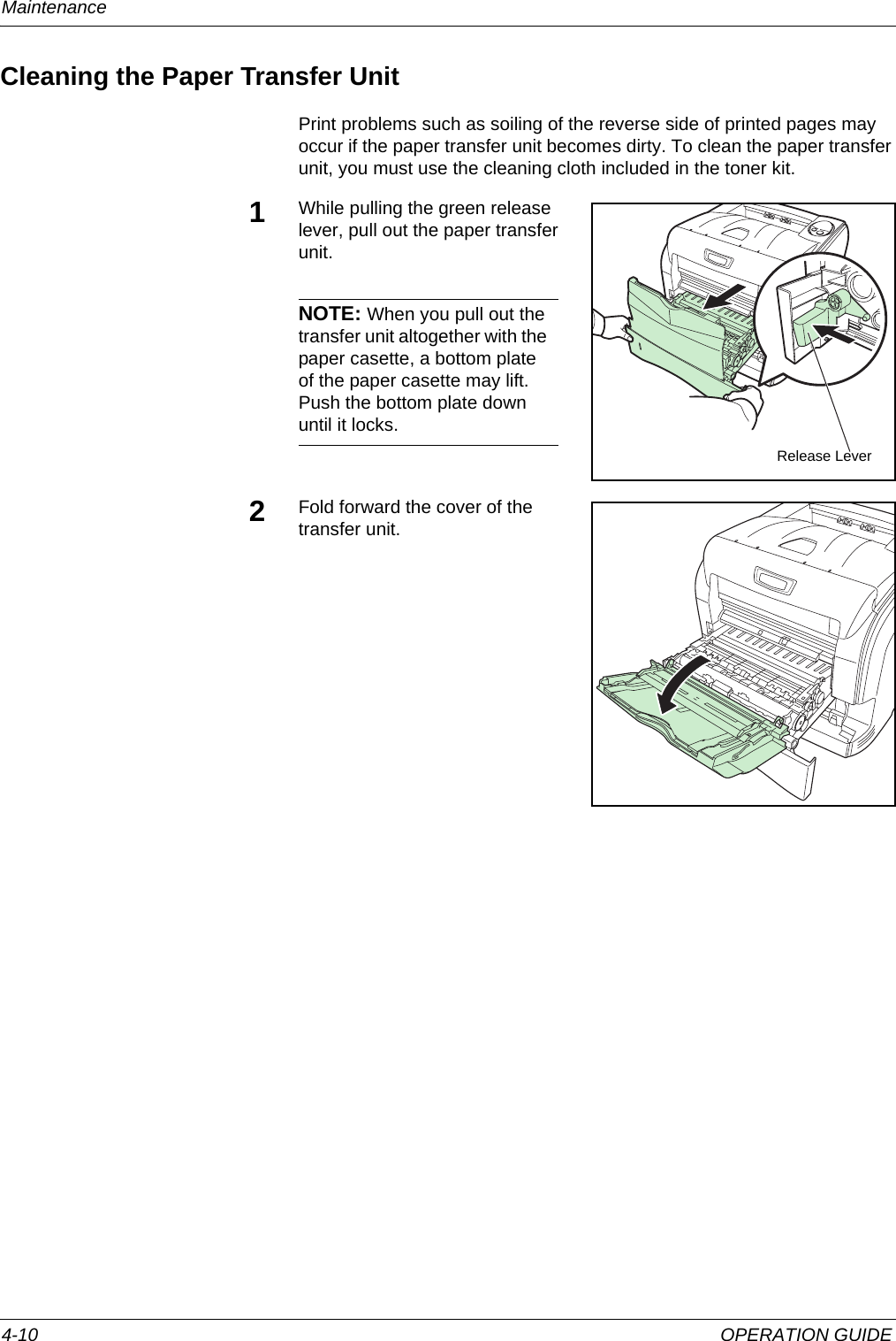 Maintenance 4-10 OPERATION GUIDECleaning the Paper Transfer UnitPrint problems such as soiling of the reverse side of printed pages may occur if the paper transfer unit becomes dirty. To clean the paper transfer unit, you must use the cleaning cloth included in the toner kit.1While pulling the green release lever, pull out the paper transfer unit.NOTE: When you pull out the transfer unit altogether with the paper casette, a bottom plate of the paper casette may lift. Push the bottom plate down until it locks.2Fold forward the cover of the transfer unit.Release Lever