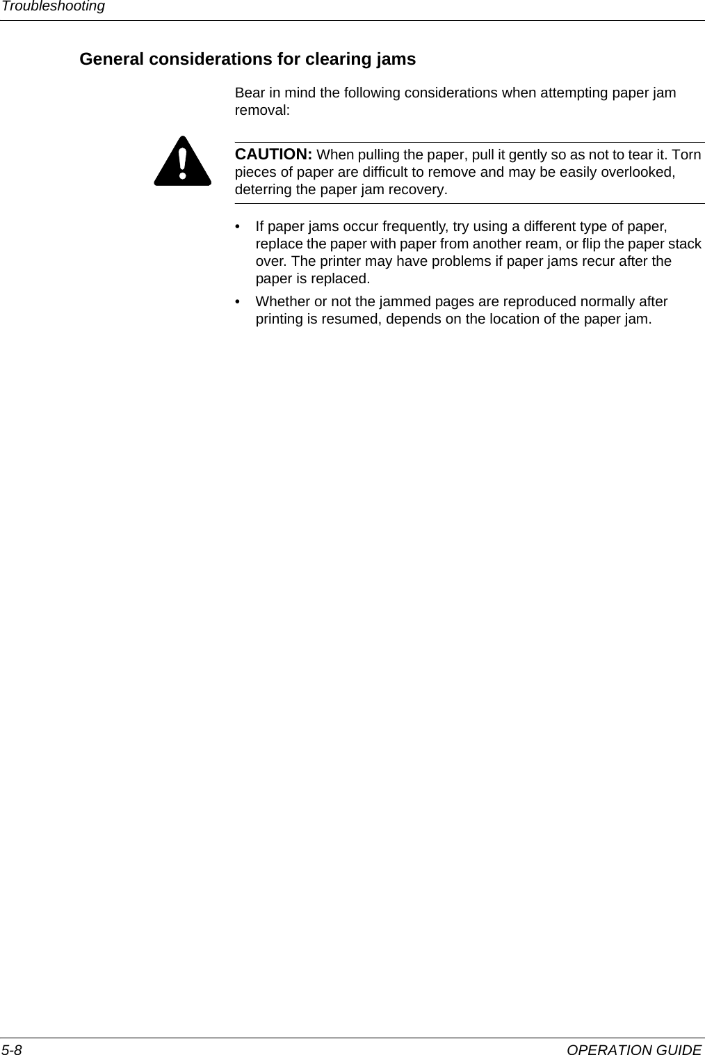 Troubleshooting 5-8 OPERATION GUIDEGeneral considerations for clearing jamsBear in mind the following considerations when attempting paper jam removal:CAUTION: When pulling the paper, pull it gently so as not to tear it. Torn pieces of paper are difficult to remove and may be easily overlooked, deterring the paper jam recovery.• If paper jams occur frequently, try using a different type of paper, replace the paper with paper from another ream, or flip the paper stack over. The printer may have problems if paper jams recur after the paper is replaced.• Whether or not the jammed pages are reproduced normally after printing is resumed, depends on the location of the paper jam.