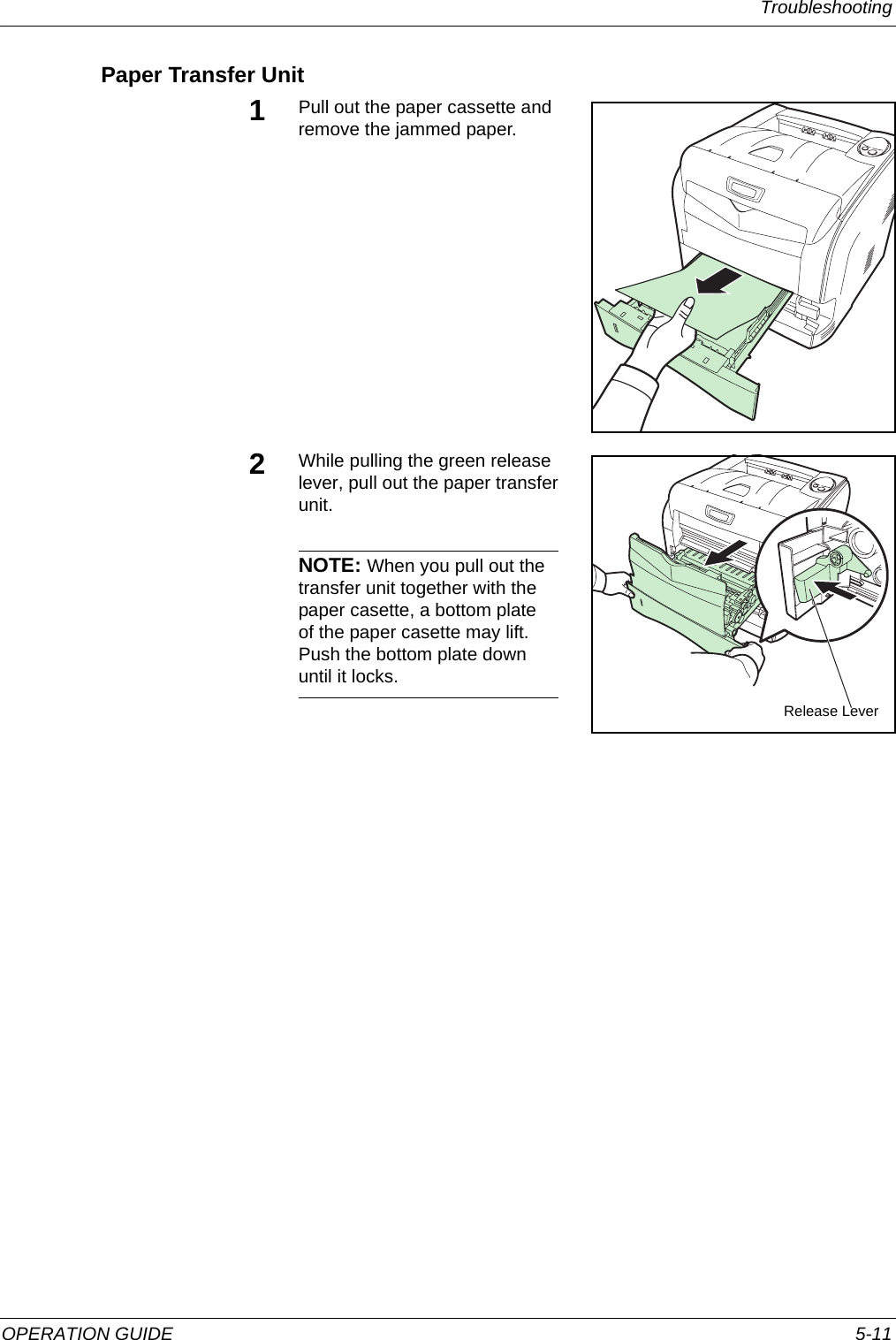 Troubleshooting OPERATION GUIDE 5-11Paper Transfer Unit1Pull out the paper cassette and remove the jammed paper. 2While pulling the green release lever, pull out the paper transfer unit.NOTE: When you pull out the transfer unit together with the paper casette, a bottom plate of the paper casette may lift. Push the bottom plate down until it locks.Release Lever