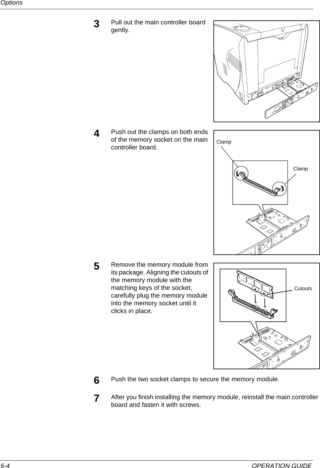 Options 6-4 OPERATION GUIDE3Pull out the main controller board gently.4Push out the clamps on both ends of the memory socket on the main controller board.5Remove the memory module from its package. Aligning the cutouts of the memory module with the matching keys of the socket, carefully plug the memory module into the memory socket until it clicks in place.6Push the two socket clamps to secure the memory module.7After you finish installing the memory module, reinstall the main controller board and fasten it with screws.ClampClampCutouts