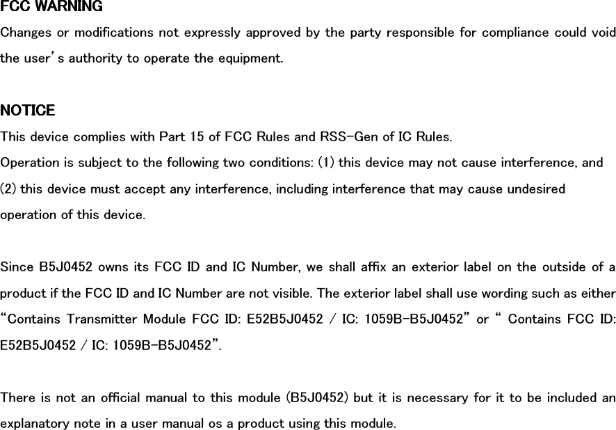 FCC WARNINGFCC WARNINGFCC WARNINGFCC WARNING    Changes or modifications not expressly approved by the party responsible for compliance could void the user’s authority to operate the equipment.  NOTICENOTICENOTICENOTICE    This device complies with Part 15 of FCC Rules and RSS-Gen of IC Rules. Operation is subject to the following two conditions: (1) this device may not cause interference, and (2) this device must accept any interference, including interference that may cause undesired operation of this device.  Since B5J0452 owns its FCC ID and IC Number, we shall affix an exterior label on the outside of a product if the FCC ID and IC Number are not visible. The exterior label shall use wording such as either “Contains Transmitter Module  FCC ID:  E52B5J0452 /  IC: 1059B-B5J0452” or  “ Contains  FCC  ID: E52B5J0452 / IC: 1059B-B5J0452”.  There is not an official manual to this module (B5J0452) but it is necessary for it to be included an explanatory note in a user manual os a product using this module. 