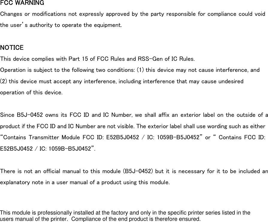 FCC WARNING Changes or modifications not expressly approved by the party responsible for compliance could void the user’s authority to operate the equipment.  NOTICE This device complies with Part 15 of FCC Rules and RSS-Gen of IC Rules. Operation is subject to the following two conditions: (1) this device may not cause interference, and (2) this device must accept any interference, including interference that may cause undesired operation of this device.  Since B5J-0452 owns its FCC ID and IC Number, we shall affix an exterior label on the outside of a product if the FCC ID and IC Number are not visible. The exterior label shall use wording such as either “Contains Transmitter Module FCC  ID: E52B5J0452  /  IC:  1059B-B5J0452” or “ Contains FCC ID: E52B5J0452 / IC: 1059B-B5J0452”.  There is not an official manual to this module (B5J-0452) but it is necessary for it to be included an explanatory note in a user manual of a product using this module. This module is professionally installed at the factory and only in the specific printer series listed in the users manual of the printer.  Compliance of the end product is therefore ensured.