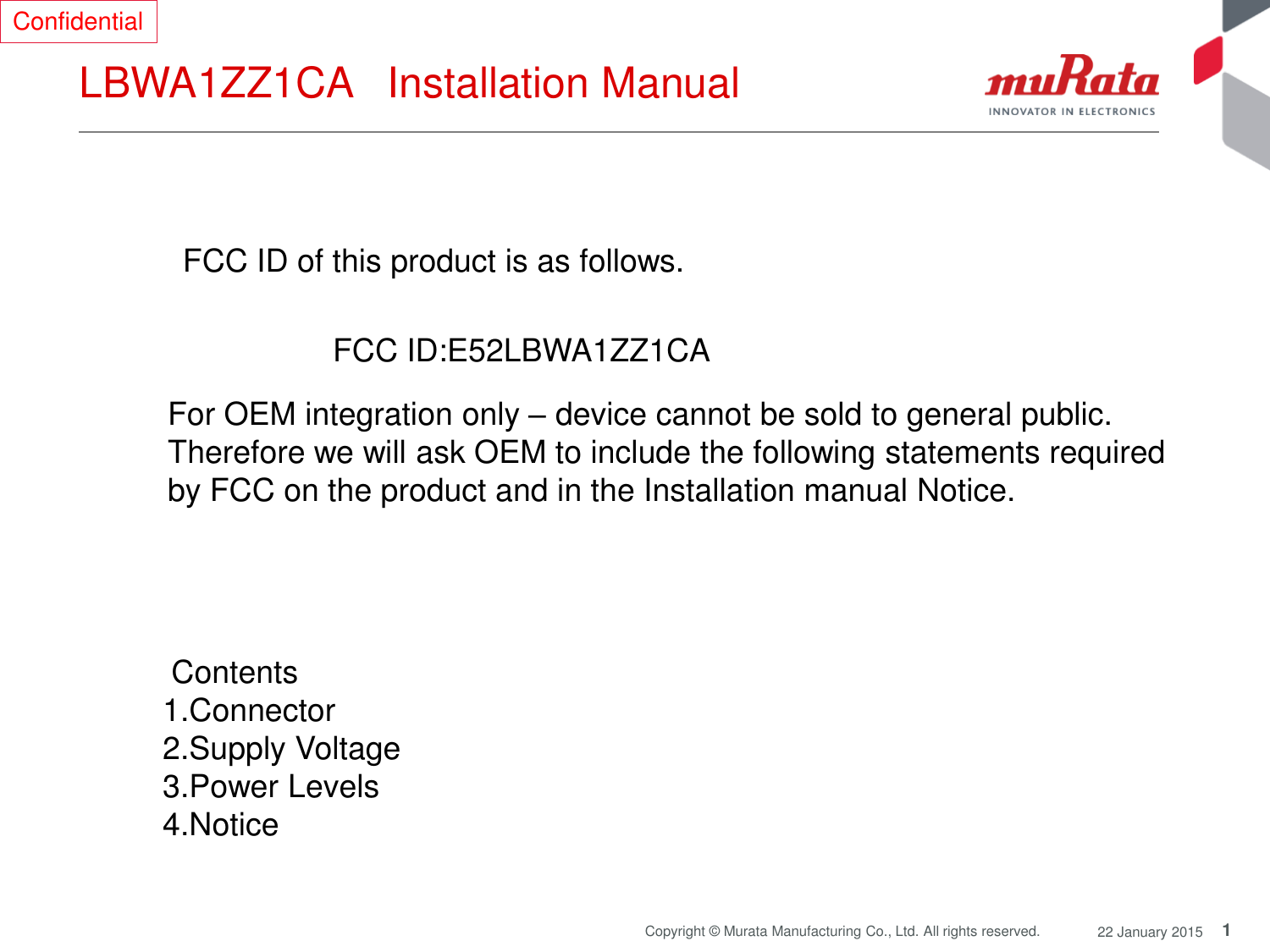 1 Copyright © Murata Manufacturing Co., Ltd. All rights reserved.  22 January 2015 LBWA1ZZ1CA   Installation Manual  FCC ID of this product is as follows.  FCC ID:E52LBWA1ZZ1CA  For OEM integration only – device cannot be sold to general public.  Therefore we will ask OEM to include the following statements required  by FCC on the product and in the Installation manual Notice.   Contents  1.Connector 2.Supply Voltage 3.Power Levels 4.Notice  Confidential 