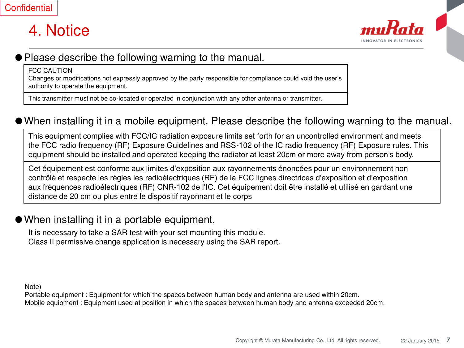 7 Copyright © Murata Manufacturing Co., Ltd. All rights reserved.  22 January 2015 4. Notice  Confidential ●Please describe the following warning to the manual.  FCC CAUTION Changes or modifications not expressly approved by the party responsible for compliance could void the user’s authority to operate the equipment. This transmitter must not be co-located or operated in conjunction with any other antenna or transmitter. Note)  Portable equipment : Equipment for which the spaces between human body and antenna are used within 20cm.  Mobile equipment : Equipment used at position in which the spaces between human body and antenna exceeded 20cm.  This equipment complies with FCC/IC radiation exposure limits set forth for an uncontrolled environment and meets the FCC radio frequency (RF) Exposure Guidelines and RSS-102 of the IC radio frequency (RF) Exposure rules. This equipment should be installed and operated keeping the radiator at least 20cm or more away from person’s body. Cet équipement est conforme aux limites d’exposition aux rayonnements énoncées pour un environnement non contrôlé et respecte les règles les radioélectriques (RF) de la FCC lignes directrices d&apos;exposition et d’exposition aux fréquences radioélectriques (RF) CNR-102 de l’IC. Cet équipement doit être installé et utilisé en gardant une distance de 20 cm ou plus entre le dispositif rayonnant et le corps ●When installing it in a mobile equipment. Please describe the following warning to the manual.   ●When installing it in a portable equipment.  It is necessary to take a SAR test with your set mounting this module. Class II permissive change application is necessary using the SAR report. 