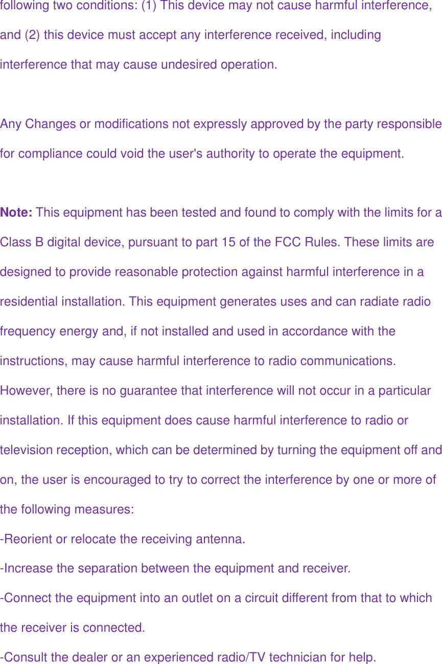 following two conditions: (1) This device may not cause harmful interference,  and (2) this device must accept any interference received, including  interference that may cause undesired operation.  Any Changes or modifications not expressly approved by the party responsible  for compliance could void the user&apos;s authority to operate the equipment.  Note: This equipment has been tested and found to comply with the limits for a  Class B digital device, pursuant to part 15 of the FCC Rules. These limits are  designed to provide reasonable protection against harmful interference in a  residential installation. This equipment generates uses and can radiate radio  frequency energy and, if not installed and used in accordance with the  instructions, may cause harmful interference to radio communications.  However, there is no guarantee that interference will not occur in a particular  installation. If this equipment does cause harmful interference to radio or  television reception, which can be determined by turning the equipment off and  on, the user is encouraged to try to correct the interference by one or more of  the following measures: -Reorient or relocate the receiving antenna. -Increase the separation between the equipment and receiver. -Connect the equipment into an outlet on a circuit different from that to which  the receiver is connected. -Consult the dealer or an experienced radio/TV technician for help.  