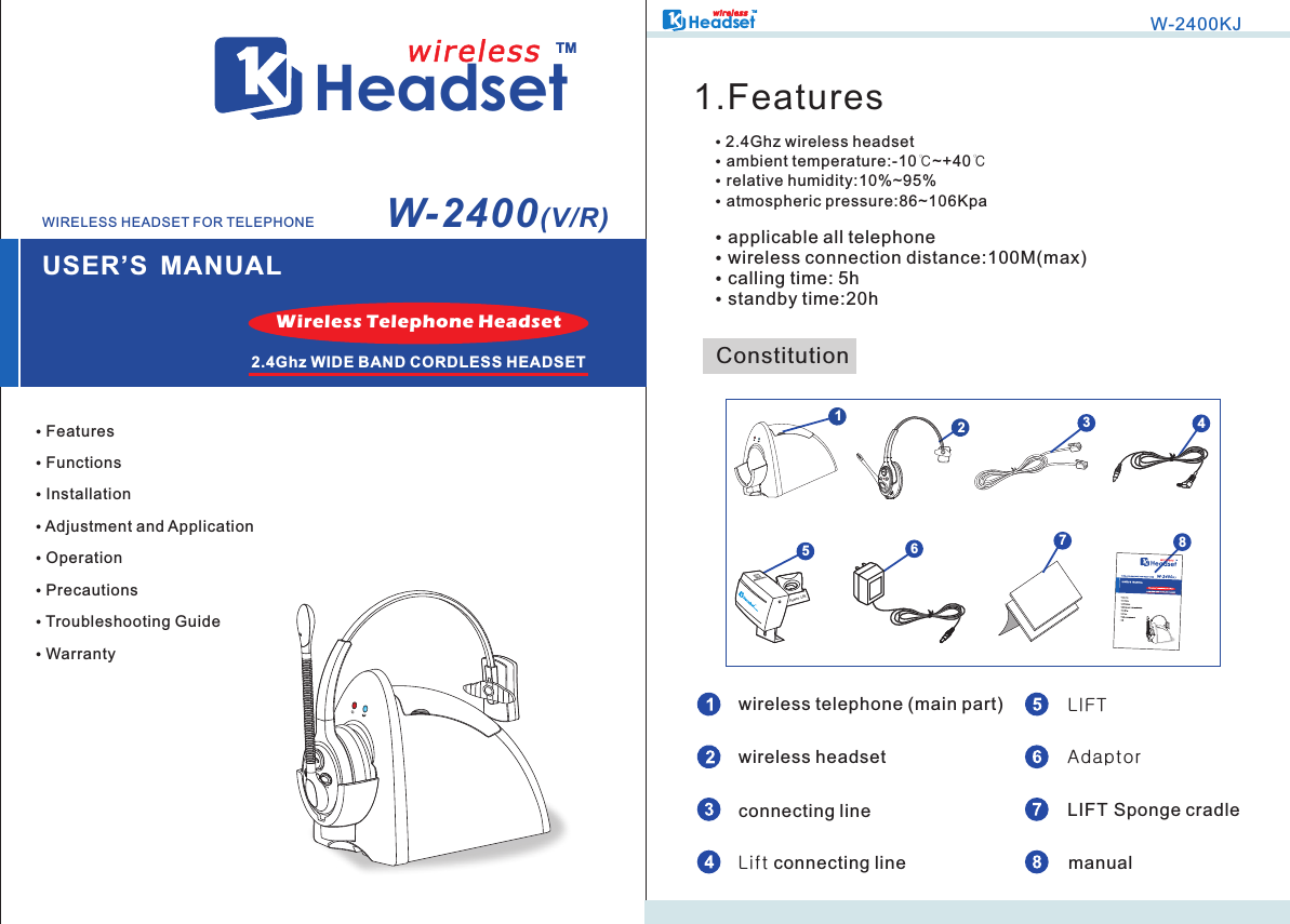 HeadsetTMUSER’S MANUALwirelessW-2400(V/R) Features Functions Installation Adjustment and Application Operation Precautions Troubleshooting Guide WarrantyWireless Telephone Headset2.4Ghz WIDE BAND CORDLESS HEADSETWIRELESS HEADSET FOR TELEPHONEHeadsetTMwi r ele s sW-2400KJ ambient temperature:-10℃ ℃ relative humidity:10%~95% atmospheric pressure:86~106Kpa           2.4Ghz wireless headset~+401.FeaturesConstitutionwireless telephone (main part)wireless headsetLIFTAdaptor applicable all telephone wireless connection distance:100M(max) calling time: 5h standby time:20hconnecting line LIFT Sponge cradlemanualLift connecting line2651Power Lift3478AFH         MUTE