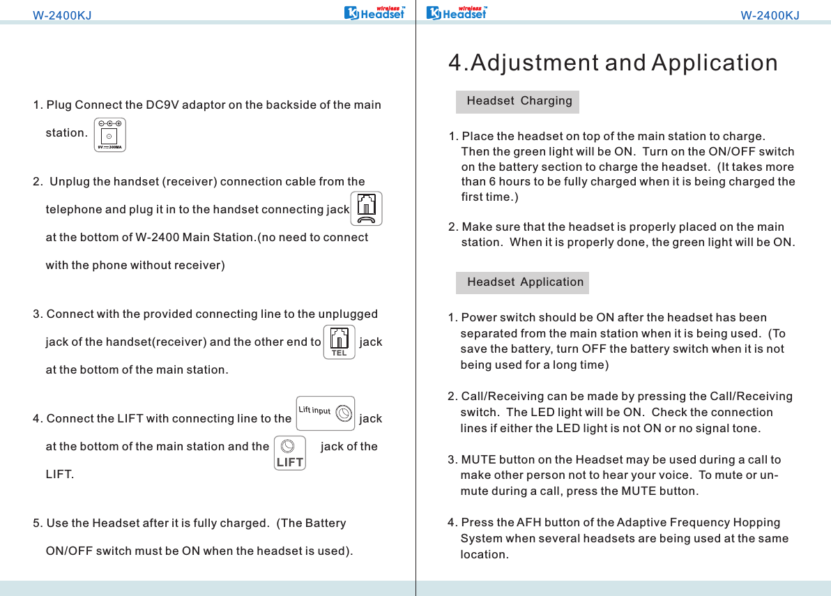 1. Plug Connect the DC9V adaptor on the backside of the main     station.2.  Unplug the handset (receiver) connection cable from the     telephone and plug it in to the handset connecting jack            at the bottom of W-2400 Main Station.(no need to connect     with the phone without receiver)3. Connect with the provided connecting line to the unplugged     jack of the handset(receiver) and the other end to            jack     at the bottom of the main station.4. Connect the LIFT with connecting line to the                     jack     at the bottom of the main station and the                jack of the     LIFT.5. Use the Headset after it is fully charged.  (The Battery     ON/OFF switch must be ON when the headset is used).TEL     LIFTLift inputW-2400KJHeadsetTMwi r ele s s9V       300M A1.     Then the green light will be ON.  Turn on the ON/OFF switch     on the battery section to charge the headset.  (It takes more     than 6 hours to be fully charged when it is being charged the     first time.)2. Make sure that the headset is properly placed on the main     station.  When it is properly done, the green light will be ON. Place the headset on top of the main station to charge.  HeadsetTMwi r ele s sW-2400KJ4.Adjustment and ApplicationHeadset  Charging1. Power switch should be ON after the headset has been     separated from the main station when it is being used.  (To     save the battery, turn OFF the battery switch when it is not     being used for a long time)2. Call/Receiving can be made by pressing the Call/Receiving     switch.  The LED light will be ON.  Check the connection     lines if either the LED light is not ON or no signal tone.3. MUTE button on the Headset may be used during a call to     make other person not to hear your voice.  To mute or un-    mute during a call, press the MUTE button.4. Press the AFH button of the Adaptive Frequency Hopping     System when several headsets are being used at the same     location.Headset  Application