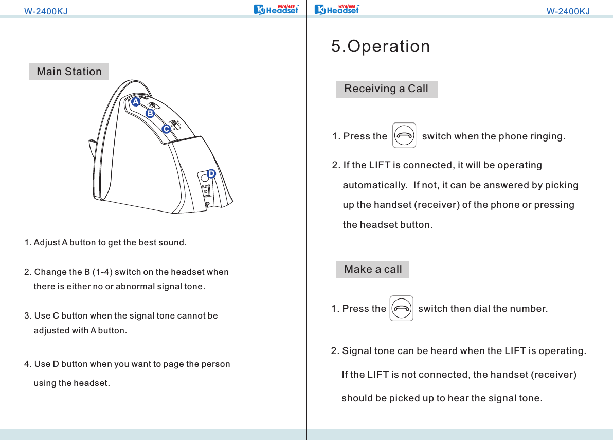 W-2400KJHeadsetTMwi r ele s s1. Adjust A button to get the best sound.2. Change the B (1-4) switch on the headset when     there is either no or abnormal signal tone.3. Use C button when the signal tone cannot be     adjusted with A button.4. Use D button when you want to page the person     using the headset.Main StationMIC1  2  3  4MIC1   2   3300M AABCDHeadsetTMwi r ele s sW-2400KJ5.OperationReceiving a Call1. Press the             switch when the phone ringing.2. If the LIFT is connected, it will be operating     automatically.  If not, it can be answered by picking     up the handset (receiver) of the phone or pressing     the headset button.1. Press the            switch then dial the number.2. Signal tone can be heard when the LIFT is operating.      If the LIFT is not connected, the handset (receiver)     should be picked up to hear the signal tone.Make a call