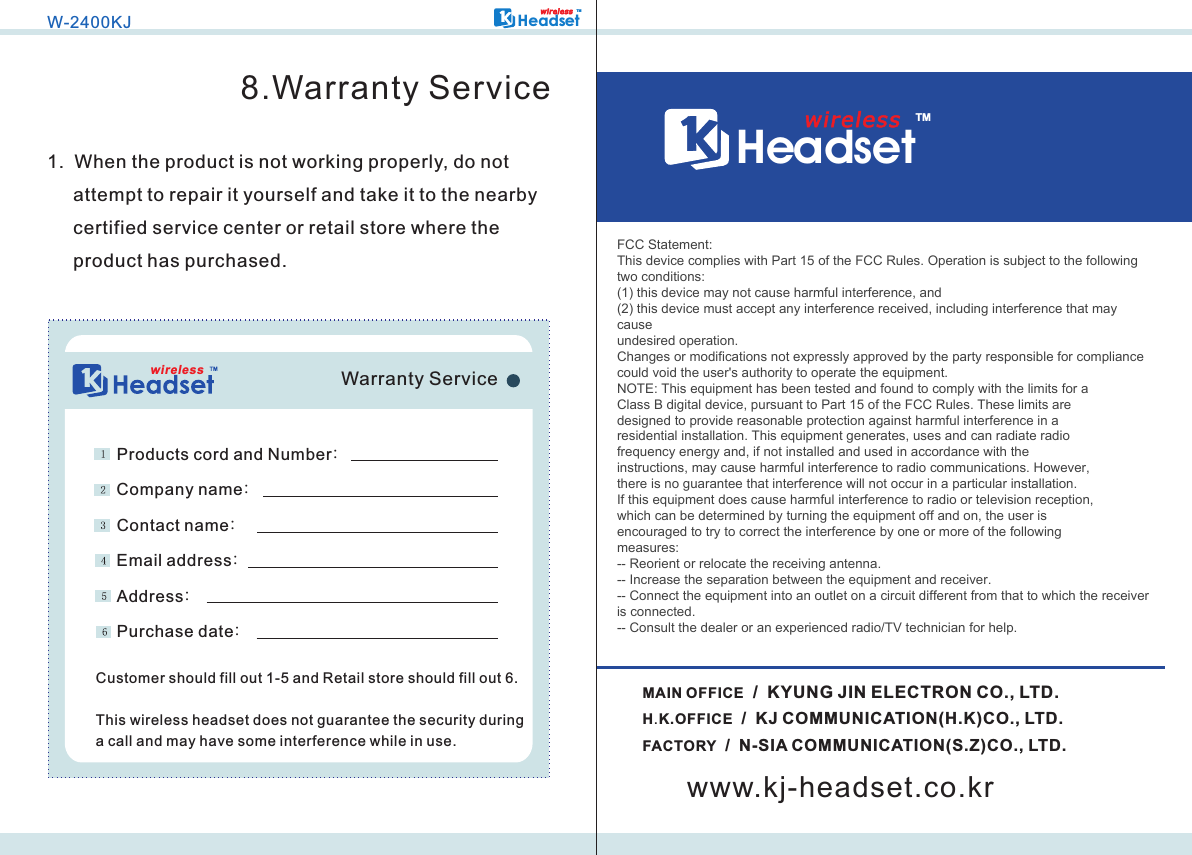 wirelessW-2400KJHeadsetTMwi r ele s s8.Warranty Service1.  When the product is not working properly, do not      attempt to repair it yourself and take it to the nearby      certified service center or retail store where the      product has purchased.Products cord and Number:Company name:Contact name:Email address:Address:Purchase date:Customer should fill out 1-5 and Retail store should fill out 6.This wireless headset does not guarantee the security during a call and may have some interference while in use.Warranty ServiceW-2400KJHeadsetTMH.K.OFFICE  /  KJ COMMUNICATION(H.K)CO., LTD.FACTORY  /  N-SIA COMMUNICATION(S.Z)CO., LTD.wirelessMAIN OFFICE  /  KYUNG JIN ELECTRON CO., LTD.www.kj-headset.co.kr2.4Ghz WIDE BAND CORDLESS HEADSETFCC Statement:This device complies with Part 15 of the FCC Rules. Operation is subject to the followingtwo conditions:(1) this device may not cause harmful interference, and(2) this device must accept any interference received, including interference that maycauseundesired operation.Changes or modifications not expressly approved by the party responsible for compliancecould void the user&apos;s authority to operate the equipment.NOTE: This equipment has been tested and found to comply with the limits for aClass B digital device, pursuant to Part 15 of the FCC Rules. These limits aredesigned to provide reasonable protection against harmful interference in aresidential installation. This equipment generates, uses and can radiate radiofrequency energy and, if not installed and used in accordance with theinstructions, may cause harmful interference to radio communications. However,there is no guarantee that interference will not occur in a particular installation.If this equipment does cause harmful interference to radio or television reception,which can be determined by turning the equipment off and on, the user isencouraged to try to correct the interference by one or more of the followingmeasures:-- Reorient or relocate the receiving antenna.-- Increase the separation between the equipment and receiver.-- Connect the equipment into an outlet on a circuit different from that to which the receiveris connected.-- Consult the dealer or an experienced radio/TV technician for help.