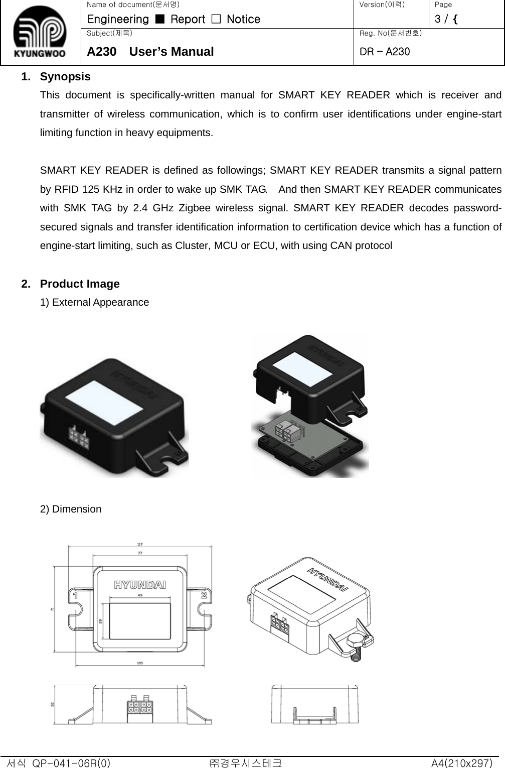   Name of document(문서명) Version(이력)  Page Engineering  ■  Report  □  Notice   3 / ^ Subject(제목)  Reg. No(문서번호) A230  User’s Manual DR – A230 1. Synopsis This document is specifically-written manual for SMART KEY READER which is receiver and transmitter of wireless communication, which is to confirm user identifications under engine-start limiting function in heavy equipments.  SMART KEY READER is defined as followings; SMART KEY READER transmits a signal pattern by RFID 125 KHz in order to wake up SMK TAG.    And then SMART KEY READER communicates with SMK TAG by 2.4 GHz Zigbee wireless signal. SMART KEY READER decodes password-secured signals and transfer identification information to certification device which has a function of engine-start limiting, such as Cluster, MCU or ECU, with using CAN protocol  2. Product Image 1) External Appearance                 2) Dimension    서식  QP-041-06R(0)  ㈜경우시스테크  A4(210x297) 