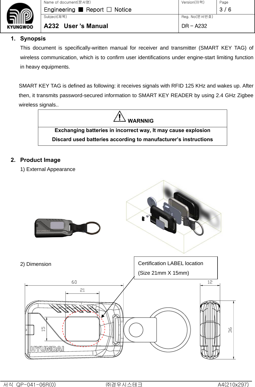   Name of document(문서명) Version(이력)  Page Engineering  ■  Report  □  Notice   3 / 6 Subject(제목)  Reg. No(문서번호) A232  User ’s Manual DR – A232 서식  QP-041-06R(0)  ㈜경우시스테크  A4(210x297) 1. Synopsis This document is specifically-written manual for receiver and transmitter (SMART KEY TAG) of wireless communication, which is to confirm user identifications under engine-start limiting function in heavy equipments.  SMART KEY TAG is defined as following: it receives signals with RFID 125 KHz and wakes up. After then, it transmits password-secured information to SMART KEY READER by using 2.4 GHz Zigbee wireless signals.. WARNNIG Exchanging batteries in incorrect way, It may cause explosion Discard used batteries according to manufacturer’s instructions  2. Product Image 1) External Appearance     2) Dimension  Certification LABEL location (Size 21mm X 15mm) 