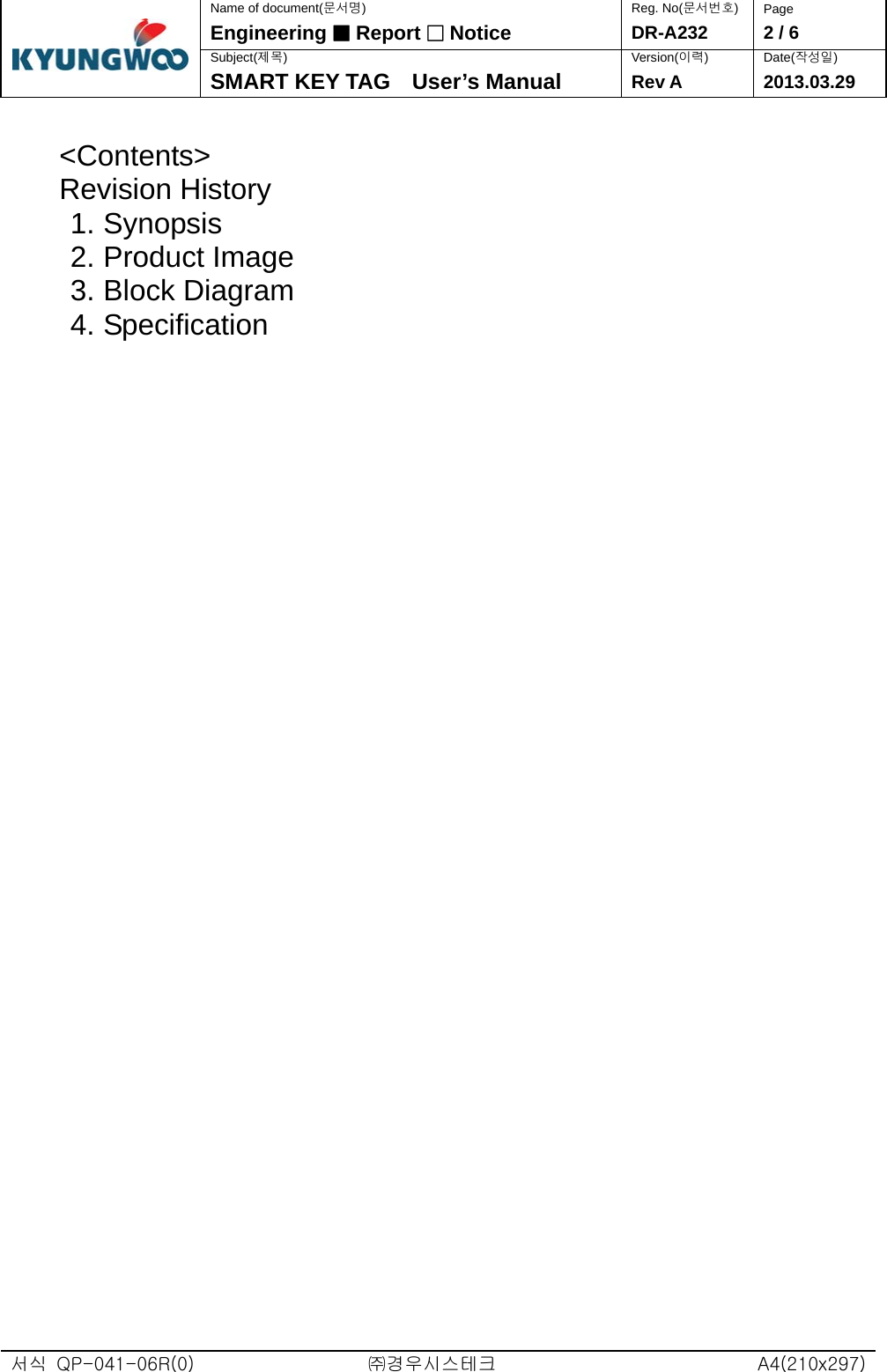  서식  QP-041-06R(0)  ㈜경우시스테크  A4(210x297)Name of document(문서명) Reg. No(문서번호)  Page Engineering ■ Report □ Notice DR-A232  2 / 6 Subject(제목) Version(이력) Date(작성일)  SMART KEY TAG    User’s Manual  Rev A 2013.03.29  &lt;Contents&gt; Revision History 1. Synopsis 2. Product Image 3. Block Diagram 4. Specification                                              