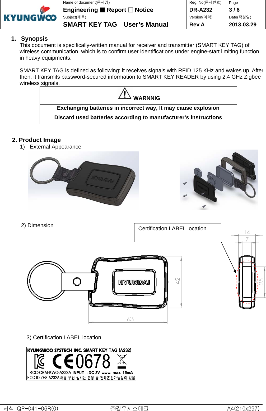  서식  QP-041-06R(0)  ㈜경우시스테크  A4(210x297)Name of document(문서명) Reg. No(문서번호)  Page Engineering ■ Report □ Notice DR-A232  3 / 6 Subject(제목) Version(이력) Date(작성일)  SMART KEY TAG    User’s Manual  Rev A 2013.03.29 1. Synopsis This document is specifically-written manual for receiver and transmitter (SMART KEY TAG) of wireless communication, which is to confirm user identifications under engine-start limiting function in heavy equipments.  SMART KEY TAG is defined as following: it receives signals with RFID 125 KHz and wakes up. After then, it transmits password-secured information to SMART KEY READER by using 2.4 GHz Zigbee wireless signals. WARNNIG Exchanging batteries in incorrect way, It may cause explosion Discard used batteries according to manufacturer’s instructions   2. Product Image 1) External Appearance                    2) Dimension   3) Certification LABEL location    Certification LABEL location   