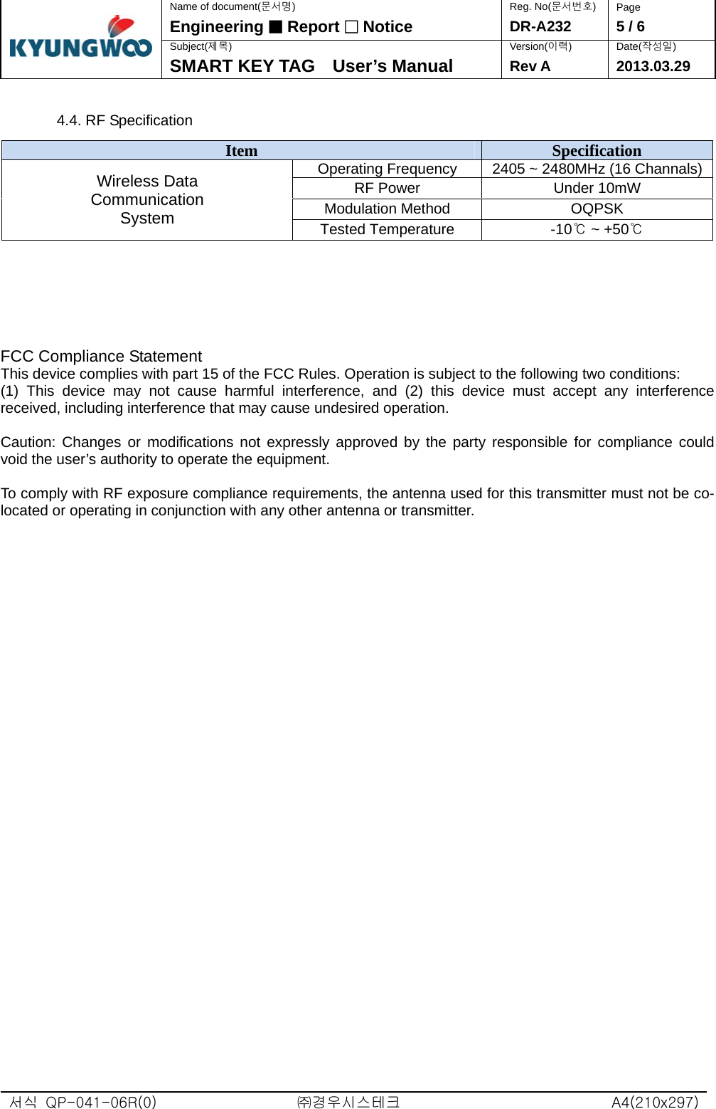  서식  QP-041-06R(0)  ㈜경우시스테크  A4(210x297)Name of document(문서명) Reg. No(문서번호)  Page Engineering ■ Report □ Notice DR-A232  5 / 6 Subject(제목) Version(이력) Date(작성일)  SMART KEY TAG    User’s Manual  Rev A 2013.03.29  4.4. RF Specification      FCC Compliance Statement This device complies with part 15 of the FCC Rules. Operation is subject to the following two conditions:   (1) This device may not cause harmful interference, and (2) this device must accept any interference received, including interference that may cause undesired operation.  Caution: Changes or modifications not expressly approved by the party responsible for compliance could void the user’s authority to operate the equipment.  To comply with RF exposure compliance requirements, the antenna used for this transmitter must not be co-located or operating in conjunction with any other antenna or transmitter.   Item  Specification Operating Frequency  2405 ~ 2480MHz (16 Channals)RF Power  Under 10mW Modulation Method  OQPSK Wireless Data Communication System  Tested Temperature  -10℃ ~ +50℃ 