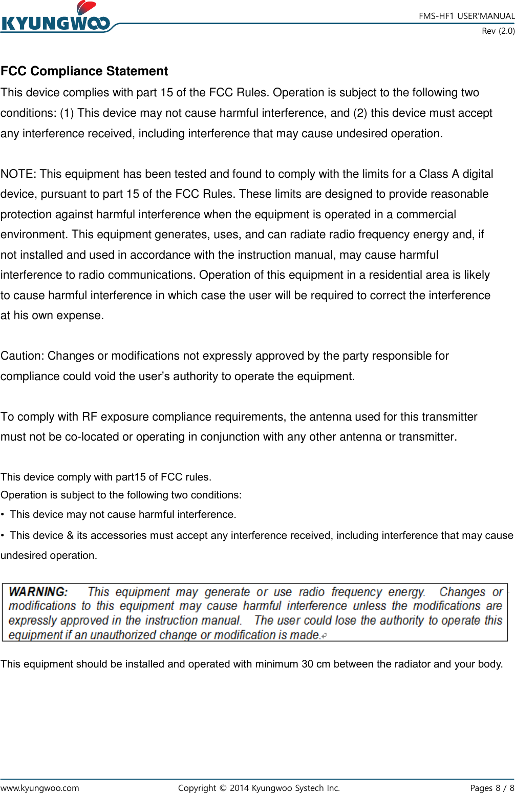   www.kyungwoo.com Copyright © 2014 Kyungwoo Systech Inc.   Pages 8 / 8    FMS-HF1 USER’MANUAL  Rev (2.0) FCC Compliance Statement This device complies with part 15 of the FCC Rules. Operation is subject to the following two conditions: (1) This device may not cause harmful interference, and (2) this device must accept any interference received, including interference that may cause undesired operation.  NOTE: This equipment has been tested and found to comply with the limits for a Class A digital device, pursuant to part 15 of the FCC Rules. These limits are designed to provide reasonable protection against harmful interference when the equipment is operated in a commercial environment. This equipment generates, uses, and can radiate radio frequency energy and, if not installed and used in accordance with the instruction manual, may cause harmful interference to radio communications. Operation of this equipment in a residential area is likely to cause harmful interference in which case the user will be required to correct the interference at his own expense.  Caution: Changes or modifications not expressly approved by the party responsible for compliance could void the user’s authority to operate the equipment.  To comply with RF exposure compliance requirements, the antenna used for this transmitter must not be co-located or operating in conjunction with any other antenna or transmitter.  This device comply with part15 of FCC rules. Operation is subject to the following two conditions: •  This device may not cause harmful interference. •  This device &amp; its accessories must accept any interference received, including interference that may cause undesired operation.    This equipment should be installed and operated with minimum 30 cm between the radiator and your body.  