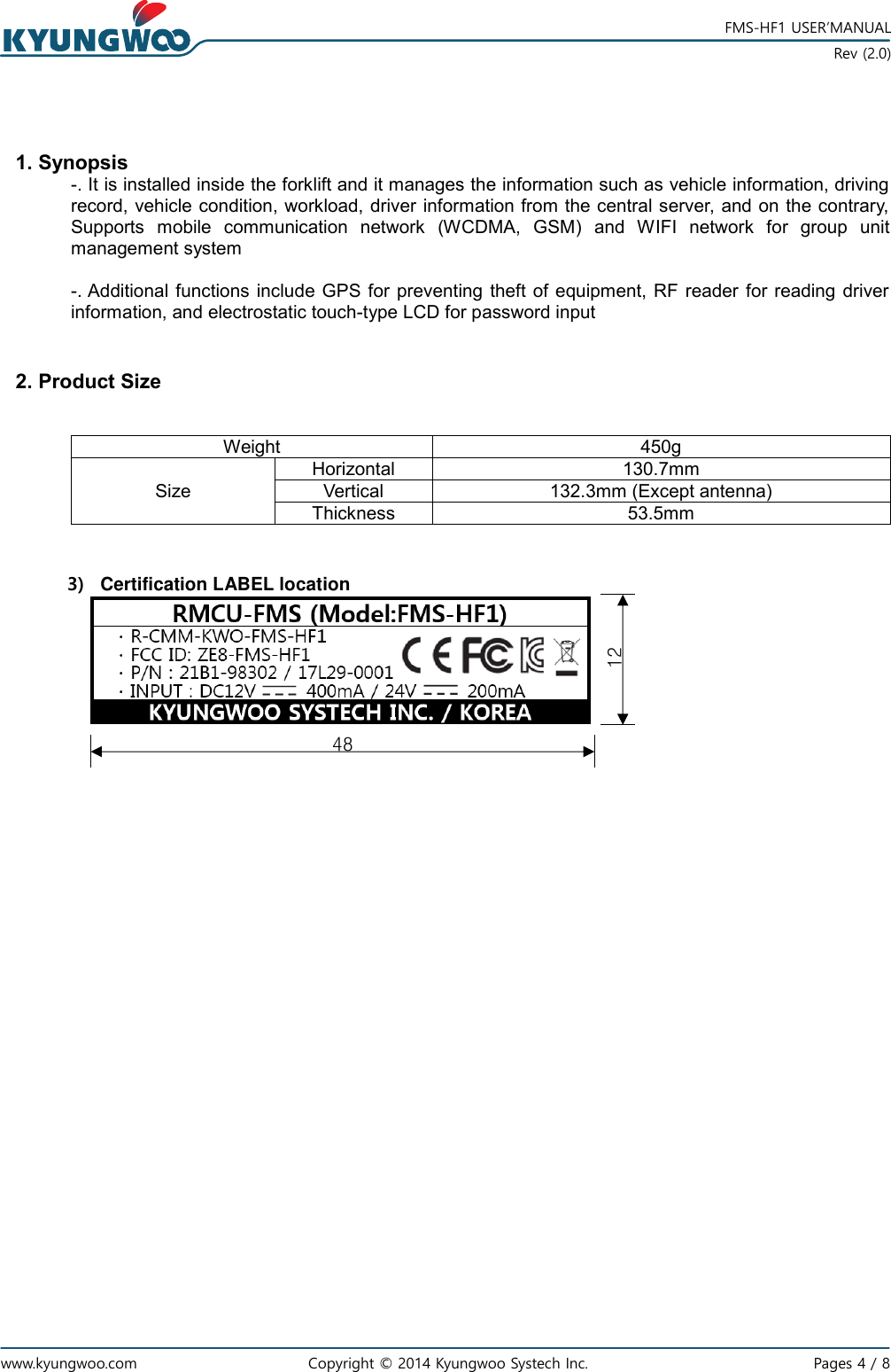   www.kyungwoo.com Copyright © 2014 Kyungwoo Systech Inc.   Pages 4 / 8    FMS-HF1 USER’MANUAL  Rev (2.0)  1. Synopsis -. It is installed inside the forklift and it manages the information such as vehicle information, driving record, vehicle condition, workload, driver information from the central server, and on the contrary, Supports  mobile  communication  network  (WCDMA,  GSM)  and  WIFI  network  for  group  unit management system  -. Additional functions include  GPS for  preventing  theft of  equipment, RF  reader  for  reading driver information, and electrostatic touch-type LCD for password input   2. Product Size   Weight 450g Size Horizontal 130.7mm Vertical 132.3mm (Except antenna) Thickness 53.5mm   3)  Certification LABEL location                      48 12 