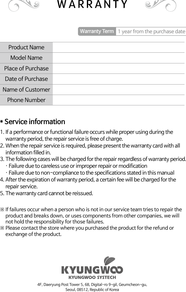 Product Name Model NamePlace of PurchaseDate of PurchaseName of CustomerPhone NumberWarranty Term 1 year from the purchase date* Service information1.  If a performance or functional failure occurs while proper using during the warranty period, the repair service is free of charge.2.   When the repair service is required, please present the warranty card with all information filled in.3.  The following cases will be charged for the repair regardless of warranty period.     · Failure due to careless use or improper repair or modification     · Failure due to non-compliance to the specifications stated in this manual4.  After the expiration of warranty period, a certain fee will be charged for the repair service.5. The warranty card cannot be reissued.※  If failures occur when a person who is not in our service team tries to repair the product and breaks down, or uses components from other companies, we will not hold the responsibility for those failures.※  Please contact the store where you purchased the product for the refund or exchange of the product.WARRANTY4F, Daeryung Post Tower 5, 68, Digital-ro 9-gil, Geumcheon-gu,Seoul, 08512, Republic of Korea