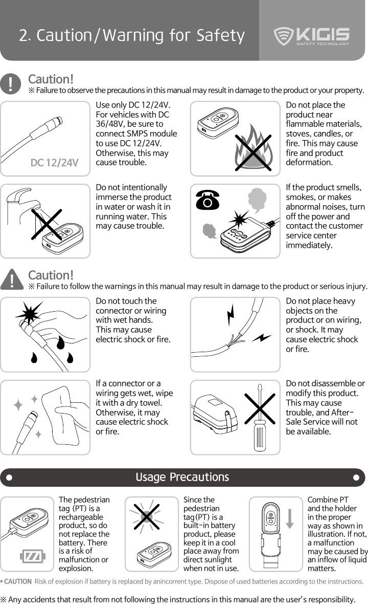 42. Caution/Warning for SafetyUsage PrecautionsCaution!※ Failure to observe the precautions in this manual may result in damage to the product or your property.Caution!※ Failure to follow the warnings in this manual may result in damage to the product or serious injury.Use only DC 12/24V. For vehicles with DC 36/48V, be sure to connect SMPS module to use DC 12/24V. Otherwise, this may cause trouble. Do not touch the connector or wiring with wet hands.This may cause electric shock or fire.Do not place the product near flammable materials, stoves, candles, or fire. This may cause fire and product deformation.Do not place heavy objects on the product or on wiring, or shock. It may cause electric shock or fire.Do not intentionally immerse the product in water or wash it in running water. This may cause trouble.If a connector or a wiring gets wet, wipe it with a dry towel.Otherwise, it may cause electric shock or fire.If the product smells, smokes, or makes abnormal noises, turn off the power and contact the customer service center immediately.Do not disassemble or modify this product.This may cause trouble, and After-Sale Service will not be available.※ Any accidents that result from not following the instructions in this manual are the user’s responsibility.DC 12/24V* CAUTION  Risk of explosion if battery is replaced by anincorrent type. Dispose of used batteries according to the instructions.The pedestrian tag (PT) is a rechargeable product, so do not replace the battery. There is a risk of malfunction or explosion.Since the pedestrian tag(PT) is a built-in battery product, please keep it in a cool place away from direct sunlight when not in use. Combine PT and the holder in the proper way as shown in illustration. If not, a malfunction may be caused by an inflow of liquid matters.DC 12/24V