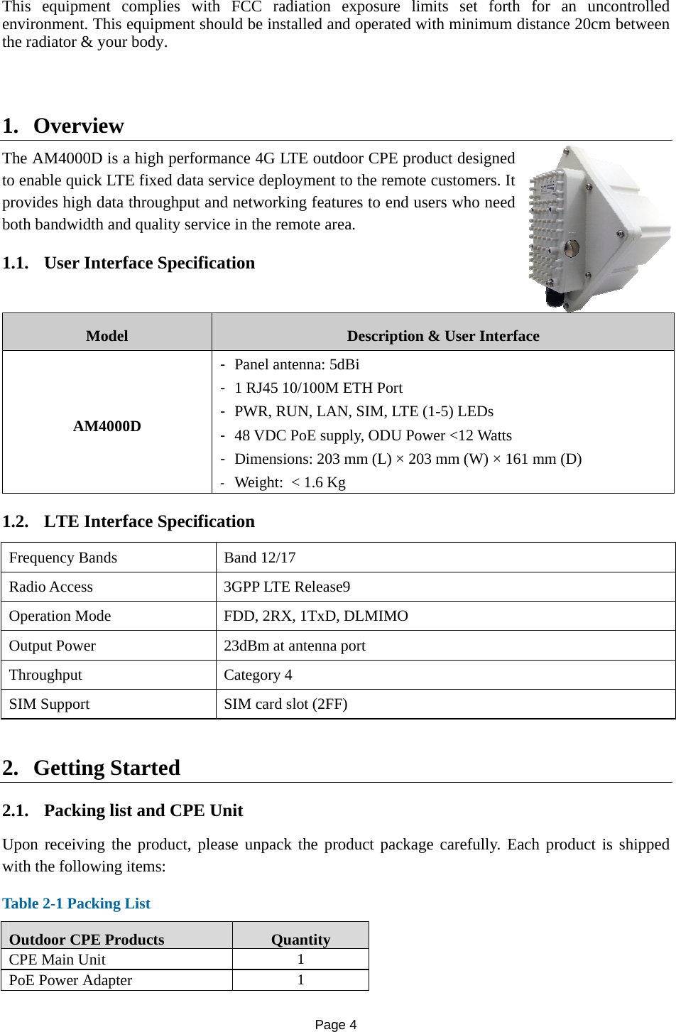 Page 4   This equipment complies with FCC radiation exposure limits set forth for an uncontrolled environment. This equipment should be installed and operated with minimum distance 20cm between the radiator &amp; your body.   1. Overview The AM4000D is a high performance 4G LTE outdoor CPE product designed to enable quick LTE fixed data service deployment to the remote customers. It provides high data throughput and networking features to end users who need both bandwidth and quality service in the remote area.  1.1. User Interface Specification Model  Description &amp; User Interface AM4000D -  Panel antenna: 5dBi -  1 RJ45 10/100M ETH Port -  PWR, RUN, LAN, SIM, LTE (1-5) LEDs -  48 VDC PoE supply, ODU Power &lt;12 Watts -  Dimensions: 203 mm (L) × 203 mm (W) × 161 mm (D) -  Weight:  &lt; 1.6 Kg 1.2. LTE Interface Specification Frequency Bands    Band 12/17 Radio Access  3GPP LTE Release9 Operation Mode  FDD, 2RX, 1TxD, DLMIMO Output Power  23dBm at antenna port Throughput Category 4 SIM Support  SIM card slot (2FF) 2. Getting Started   2.1. Packing list and CPE Unit Upon receiving the product, please unpack the product package carefully. Each product is shipped with the following items:  Table 2-1 Packing List Outdoor CPE Products  Quantity CPE Main Unit  1 PoE Power Adapter  1 