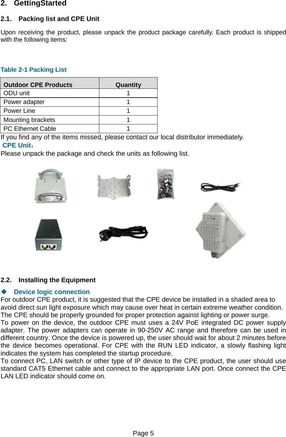 Page 5   2. GettingStarted   2.1.  Packing list and CPE Unit Upon receiving the product, please unpack the product package carefully. Each product is shipped with the following items:    Table 2-1 Packing List Outdoor CPE Products  Quantity ODU unit  1 Power adapter  1 Power Line  1 Mounting brackets  1 PC Ethernet Cable  1 If you find any of the items missed, please contact our local distributor immediately.  CPE Unit： Please unpack the package and check the units as following list.  2.2.  Installing the Equipment   Device logic connection For outdoor CPE product, it is suggested that the CPE device be installed in a shaded area to avoid direct sun light exposure which may cause over heat in certain extreme weather condition. The CPE should be properly grounded for proper protection against lighting or power surge. To power on the device, the outdoor CPE must uses a 24V PoE integrated DC power supply adapter. The power adapters can operate in 90-250V AC range and therefore can be used in different country. Once the device is powered up, the user should wait for about 2 minutes before the device becomes operational. For CPE with the RUN LED indicator, a slowly flashing light indicates the system has completed the startup procedure.   To connect PC, LAN switch or other type of IP device to the CPE product, the user should use standard CAT5 Ethernet cable and connect to the appropriate LAN port. Once connect the CPE LAN LED indicator should come on.  