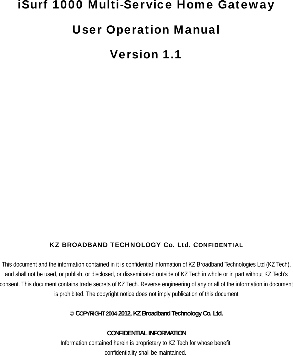         iSurf 1000 Multi-Service Home Gateway User Operation Manual   Version 1.1                          KZ BROADBAND TECHNOLOGY Co. Ltd. CONFIDENTIAL  This document and the information contained in it is confidential information of KZ Broadband Technologies Ltd (KZ Tech), and shall not be used, or publish, or disclosed, or disseminated outside of KZ Tech in whole or in part without KZ Tech’s consent. This document contains trade secrets of KZ Tech. Reverse engineering of any or all of the information in document is prohibited. The copyright notice does not imply publication of this document  © COPYRIGHT 2004-2012, KZ Broadband Technology Co. Ltd.  CONFIDENTIAL INFORMATION Information contained herein is proprietary to KZ Tech for whose benefit confidentiality shall be maintained.  