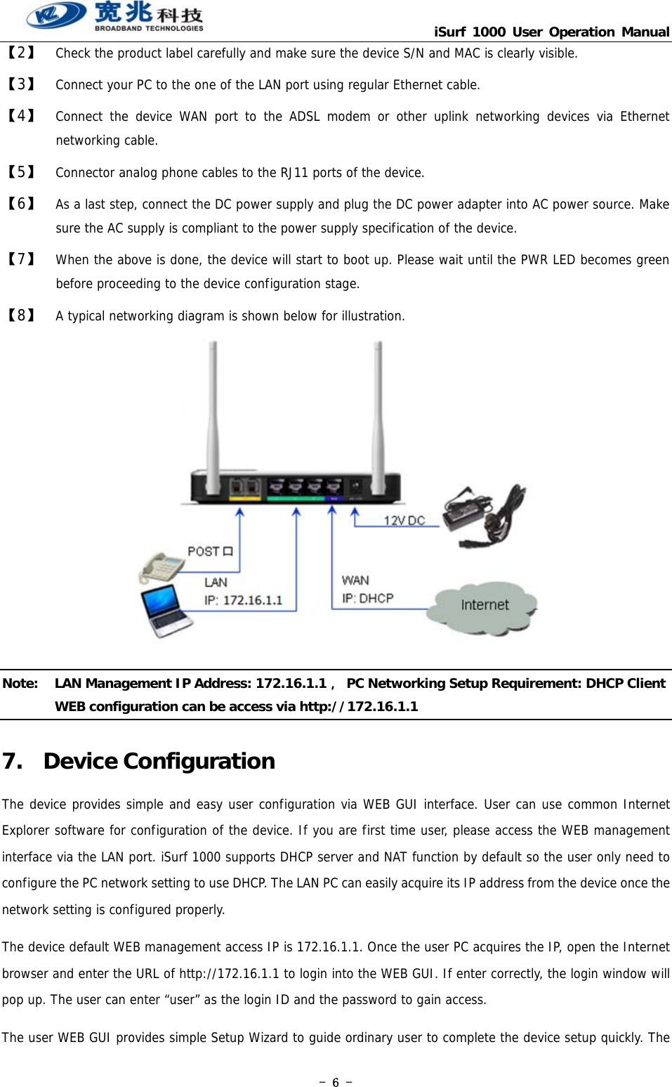                                   iSurf 1000 User Operation Manual - 6 - 【2】  Check the product label carefully and make sure the device S/N and MAC is clearly visible.  【3】  Connect your PC to the one of the LAN port using regular Ethernet cable.  【4】  Connect the device WAN port to the ADSL modem or other uplink networking devices via Ethernet networking cable.  【5】  Connector analog phone cables to the RJ11 ports of the device.   【6】  As a last step, connect the DC power supply and plug the DC power adapter into AC power source. Make sure the AC supply is compliant to the power supply specification of the device. 【7】  When the above is done, the device will start to boot up. Please wait until the PWR LED becomes green before proceeding to the device configuration stage.  【8】  A typical networking diagram is shown below for illustration.  Note:  LAN Management IP Address: 172.16.1.1，  PC Networking Setup Requirement: DHCP Client WEB configuration can be access via http://172.16.1.1 7. Device Configuration The device provides simple and easy user configuration via WEB GUI interface. User can use common Internet Explorer software for configuration of the device. If you are first time user, please access the WEB management interface via the LAN port. iSurf 1000 supports DHCP server and NAT function by default so the user only need to configure the PC network setting to use DHCP. The LAN PC can easily acquire its IP address from the device once the network setting is configured properly.   The device default WEB management access IP is 172.16.1.1. Once the user PC acquires the IP, open the Internet browser and enter the URL of http://172.16.1.1 to login into the WEB GUI. If enter correctly, the login window will pop up. The user can enter “user” as the login ID and the password to gain access. The user WEB GUI provides simple Setup Wizard to guide ordinary user to complete the device setup quickly. The 