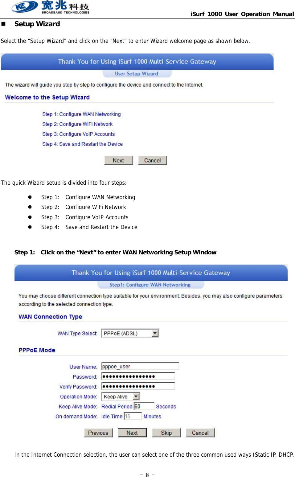                                   iSurf 1000 User Operation Manual - 8 -  Setup Wizard Select the “Setup Wizard” and click on the “Next” to enter Wizard welcome page as shown below.    The quick Wizard setup is divided into four steps:   Step 1:  Configure WAN Networking  Step 2:  Configure WiFi Network  Step 3:  Configure VoIP Accounts  Step 4:  Save and Restart the Device  Step 1:    Click on the “Next” to enter WAN Networking Setup Window  In the Internet Connection selection, the user can select one of the three common used ways (Static IP, DHCP, 