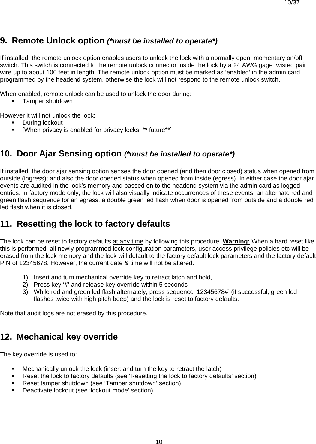  10/37          109.  Remote Unlock option (*must be installed to operate*)  If installed, the remote unlock option enables users to unlock the lock with a normally open, momentary on/off switch. This switch is connected to the remote unlock connector inside the lock by a 24 AWG gage twisted pair wire up to about 100 feet in length  The remote unlock option must be marked as ‘enabled’ in the admin card programmed by the headend system, otherwise the lock will not respond to the remote unlock switch.  When enabled, remote unlock can be used to unlock the door during:  Tamper shutdown  However it will not unlock the lock:  During lockout   [When privacy is enabled for privacy locks; ** future**]  10.  Door Ajar Sensing option (*must be installed to operate*)  If installed, the door ajar sensing option senses the door opened (and then door closed) status when opened from outside (ingress); and also the door opened status when opened from inside (egress). In either case the door ajar events are audited in the lock’s memory and passed on to the headend system via the admin card as logged entries. In factory mode only, the lock will also visually indicate occurrences of these events: an alternate red and green flash sequence for an egress, a double green led flash when door is opened from outside and a double red led flash when it is closed. 11.  Resetting the lock to factory defaults  The lock can be reset to factory defaults at any time by following this procedure. Warning: When a hard reset like this is performed, all newly programmed lock configuration parameters, user access privilege policies etc will be erased from the lock memory and the lock will default to the factory default lock parameters and the factory default PIN of 12345678. However, the current date &amp; time will not be altered.  1)  Insert and turn mechanical override key to retract latch and hold, 2)  Press key ‘#’ and release key override within 5 seconds 3)  While red and green led flash alternately, press sequence ‘12345678#’ (if successful, green led flashes twice with high pitch beep) and the lock is reset to factory defaults.  Note that audit logs are not erased by this procedure.  12.  Mechanical key override  The key override is used to:    Mechanically unlock the lock (insert and turn the key to retract the latch)   Reset the lock to factory defaults (see ‘Resetting the lock to factory defaults’ section)   Reset tamper shutdown (see ‘Tamper shutdown’ section)   Deactivate lockout (see ‘lockout mode’ section)  