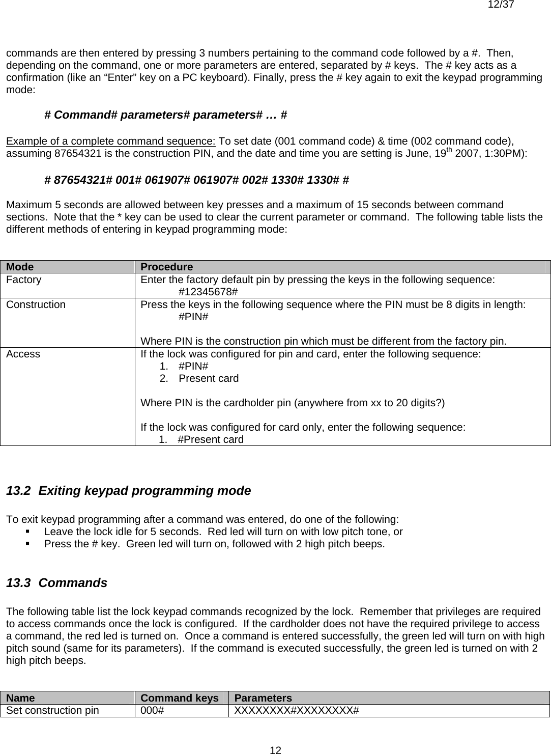  12/37          12commands are then entered by pressing 3 numbers pertaining to the command code followed by a #.  Then, depending on the command, one or more parameters are entered, separated by # keys.  The # key acts as a confirmation (like an “Enter” key on a PC keyboard). Finally, press the # key again to exit the keypad programming mode:  # Command# parameters# parameters# … #  Example of a complete command sequence: To set date (001 command code) &amp; time (002 command code), assuming 87654321 is the construction PIN, and the date and time you are setting is June, 19th 2007, 1:30PM):  # 87654321# 001# 061907# 061907# 002# 1330# 1330# #  Maximum 5 seconds are allowed between key presses and a maximum of 15 seconds between command sections.  Note that the * key can be used to clear the current parameter or command.  The following table lists the different methods of entering in keypad programming mode:   Mode  Procedure Factory  Enter the factory default pin by pressing the keys in the following sequence:  #12345678# Construction  Press the keys in the following sequence where the PIN must be 8 digits in length:  #PIN#  Where PIN is the construction pin which must be different from the factory pin. Access  If the lock was configured for pin and card, enter the following sequence: 1. #PIN# 2. Present card  Where PIN is the cardholder pin (anywhere from xx to 20 digits?)  If the lock was configured for card only, enter the following sequence: 1. #Present card   13.2  Exiting keypad programming mode  To exit keypad programming after a command was entered, do one of the following:   Leave the lock idle for 5 seconds.  Red led will turn on with low pitch tone, or   Press the # key.  Green led will turn on, followed with 2 high pitch beeps.  13.3  Commands  The following table list the lock keypad commands recognized by the lock.  Remember that privileges are required to access commands once the lock is configured.  If the cardholder does not have the required privilege to access a command, the red led is turned on.  Once a command is entered successfully, the green led will turn on with high pitch sound (same for its parameters).  If the command is executed successfully, the green led is turned on with 2 high pitch beeps.   Name  Command keys  Parameters Set construction pin  000#  XXXXXXXX#XXXXXXXX# 