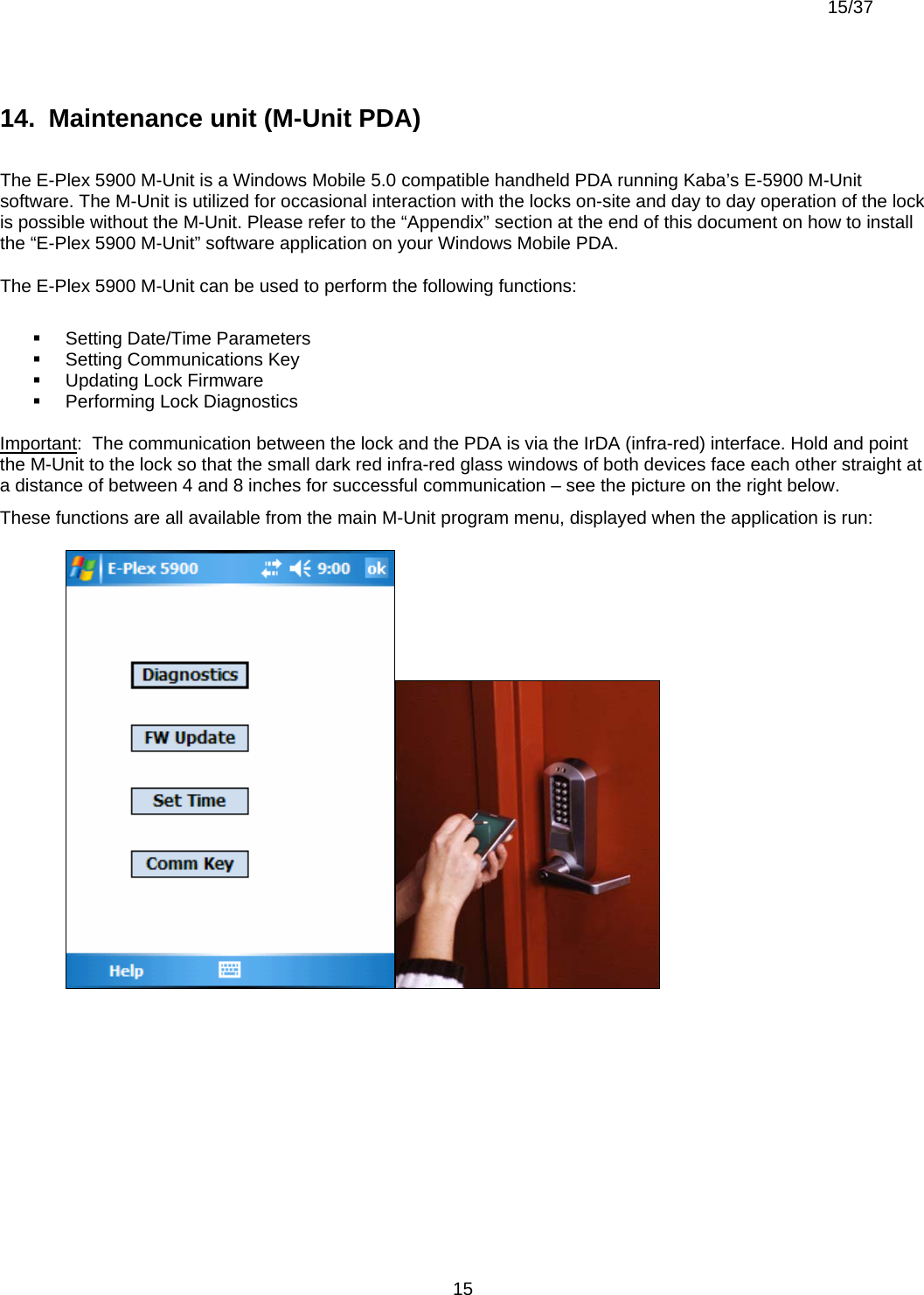  15/37          1514.  Maintenance unit (M-Unit PDA)  The E-Plex 5900 M-Unit is a Windows Mobile 5.0 compatible handheld PDA running Kaba’s E-5900 M-Unit software. The M-Unit is utilized for occasional interaction with the locks on-site and day to day operation of the lock is possible without the M-Unit. Please refer to the “Appendix” section at the end of this document on how to install the “E-Plex 5900 M-Unit” software application on your Windows Mobile PDA. The E-Plex 5900 M-Unit can be used to perform the following functions:    Setting Date/Time Parameters   Setting Communications Key   Updating Lock Firmware   Performing Lock Diagnostics  Important:  The communication between the lock and the PDA is via the IrDA (infra-red) interface. Hold and point the M-Unit to the lock so that the small dark red infra-red glass windows of both devices face each other straight at a distance of between 4 and 8 inches for successful communication – see the picture on the right below. These functions are all available from the main M-Unit program menu, displayed when the application is run:  