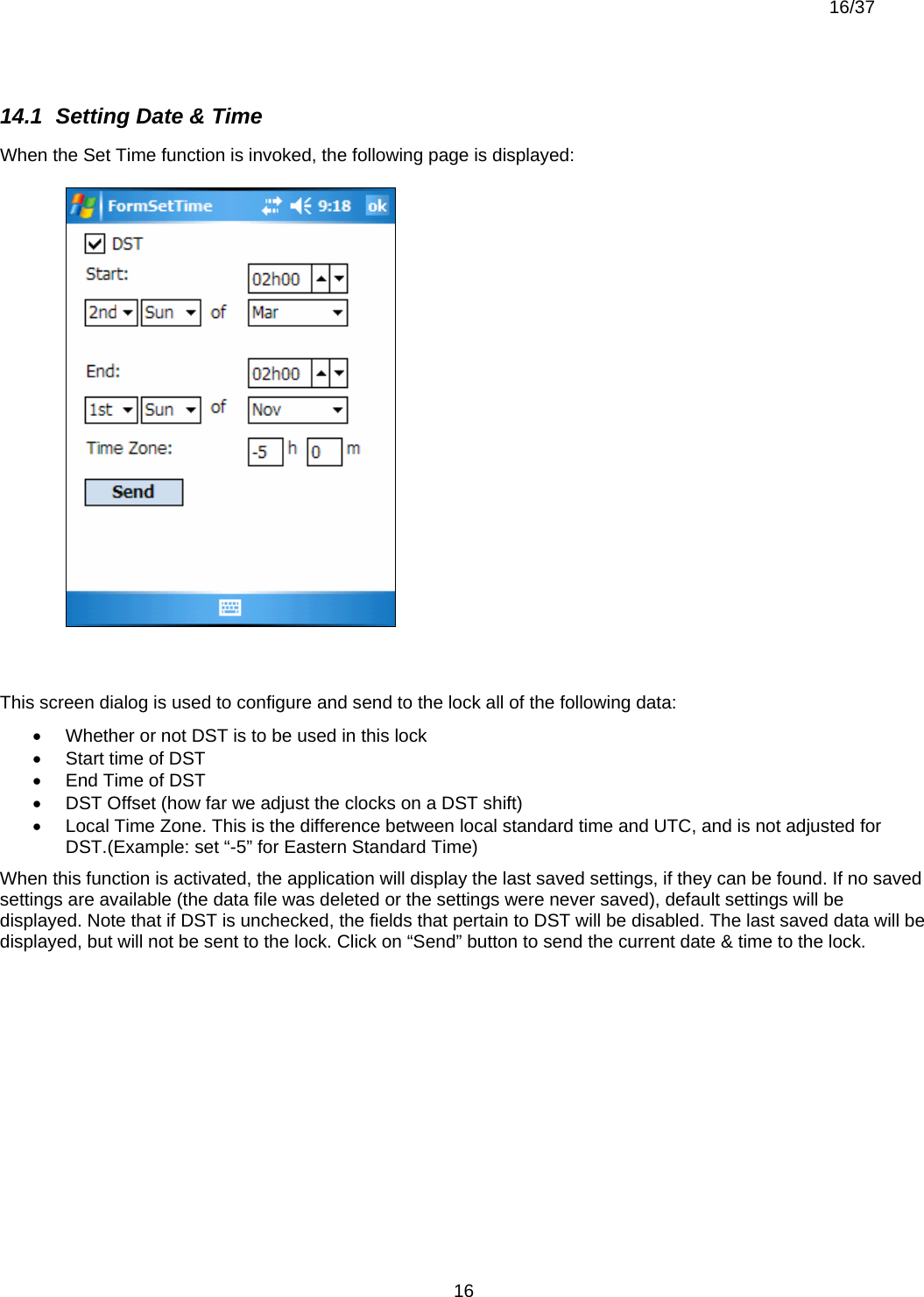  16/37          1614.1  Setting Date &amp; Time When the Set Time function is invoked, the following page is displayed:   This screen dialog is used to configure and send to the lock all of the following data: •  Whether or not DST is to be used in this lock •  Start time of DST •  End Time of DST •  DST Offset (how far we adjust the clocks on a DST shift) •  Local Time Zone. This is the difference between local standard time and UTC, and is not adjusted for DST.(Example: set “-5” for Eastern Standard Time) When this function is activated, the application will display the last saved settings, if they can be found. If no saved settings are available (the data file was deleted or the settings were never saved), default settings will be displayed. Note that if DST is unchecked, the fields that pertain to DST will be disabled. The last saved data will be displayed, but will not be sent to the lock. Click on “Send” button to send the current date &amp; time to the lock. 